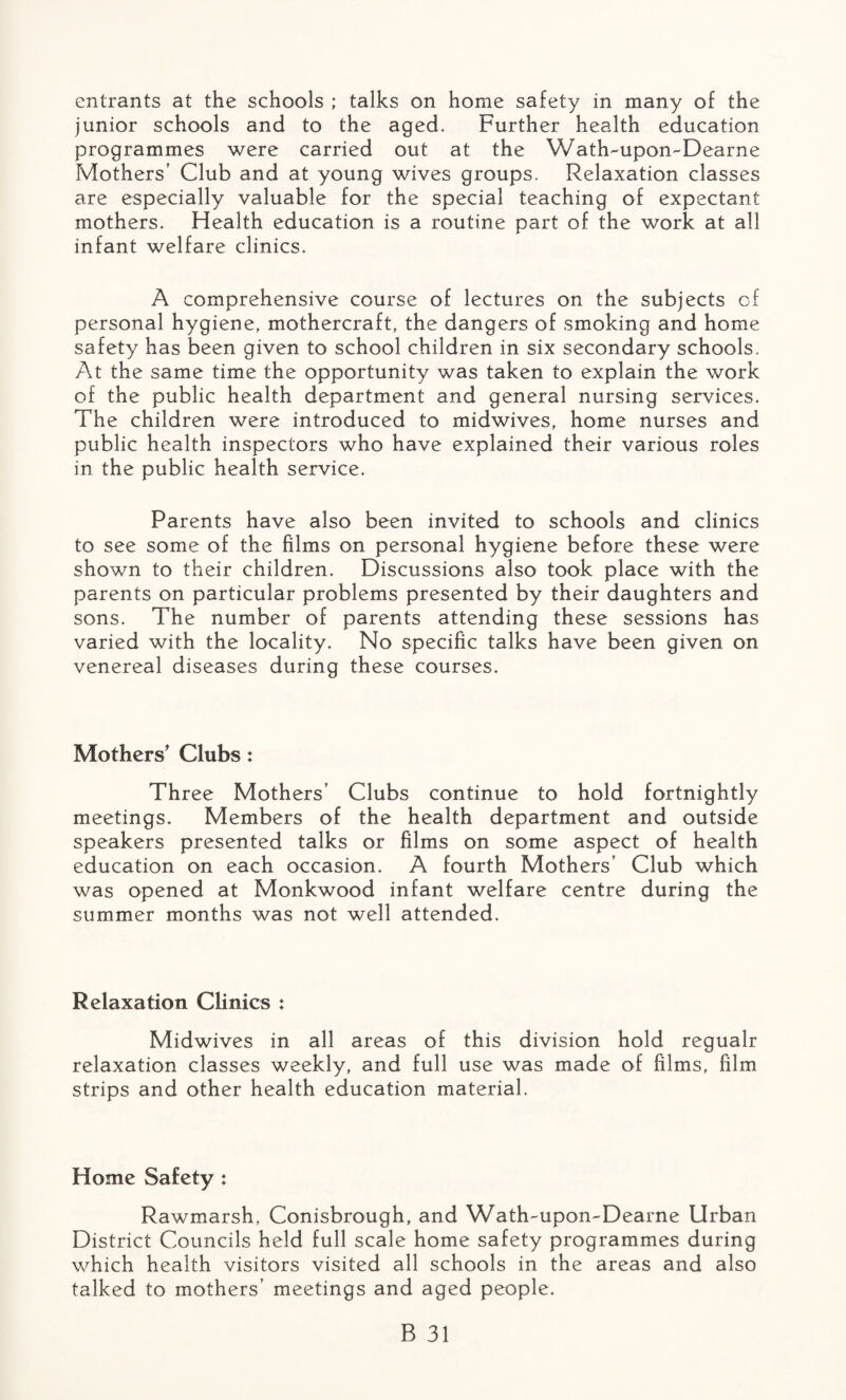 entrants at the schools ; talks on home safety in many of the junior schools and to the aged. Further health education programmes were carried out at the Wath-upon-Dearne Mothers’ Club and at young wives groups. Relaxation classes are especially valuable for the special teaching of expectant mothers. Health education is a routine part of the work at all infant welfare clinics. A comprehensive course of lectures on the subjects cf personal hygiene, mothercraft, the dangers of smoking and home safety has been given to school children in six secondary schools. At the same time the opportunity was taken to explain the work of the public health department and general nursing services. The children were introduced to midwives, home nurses and public health inspectors who have explained their various roles in the public health service. Parents have also been invited to schools and clinics to see some of the films on personal hygiene before these were shown to their children. Discussions also took place with the parents on particular problems presented by their daughters and sons. The number of parents attending these sessions has varied with the locality. No specific talks have been given on venereal diseases during these courses. Mothers' Clubs: Three Mothers’ Clubs continue to hold fortnightly meetings. Members of the health department and outside speakers presented talks or films on some aspect of health education on each occasion. A fourth Mothers’ Club which was opened at Monkwood infant welfare centre during the summer months was not well attended. Relaxation Clinics : Midwives in all areas of this division hold regualr relaxation classes weekly, and full use was made of films, film strips and other health education material. Home Safety : Rawmarsh, Conisbrough, and Wath-upon-Dearne Urban District Councils held full scale home safety programmes during which health visitors visited all schools in the areas and also talked to mothers’ meetings and aged people.