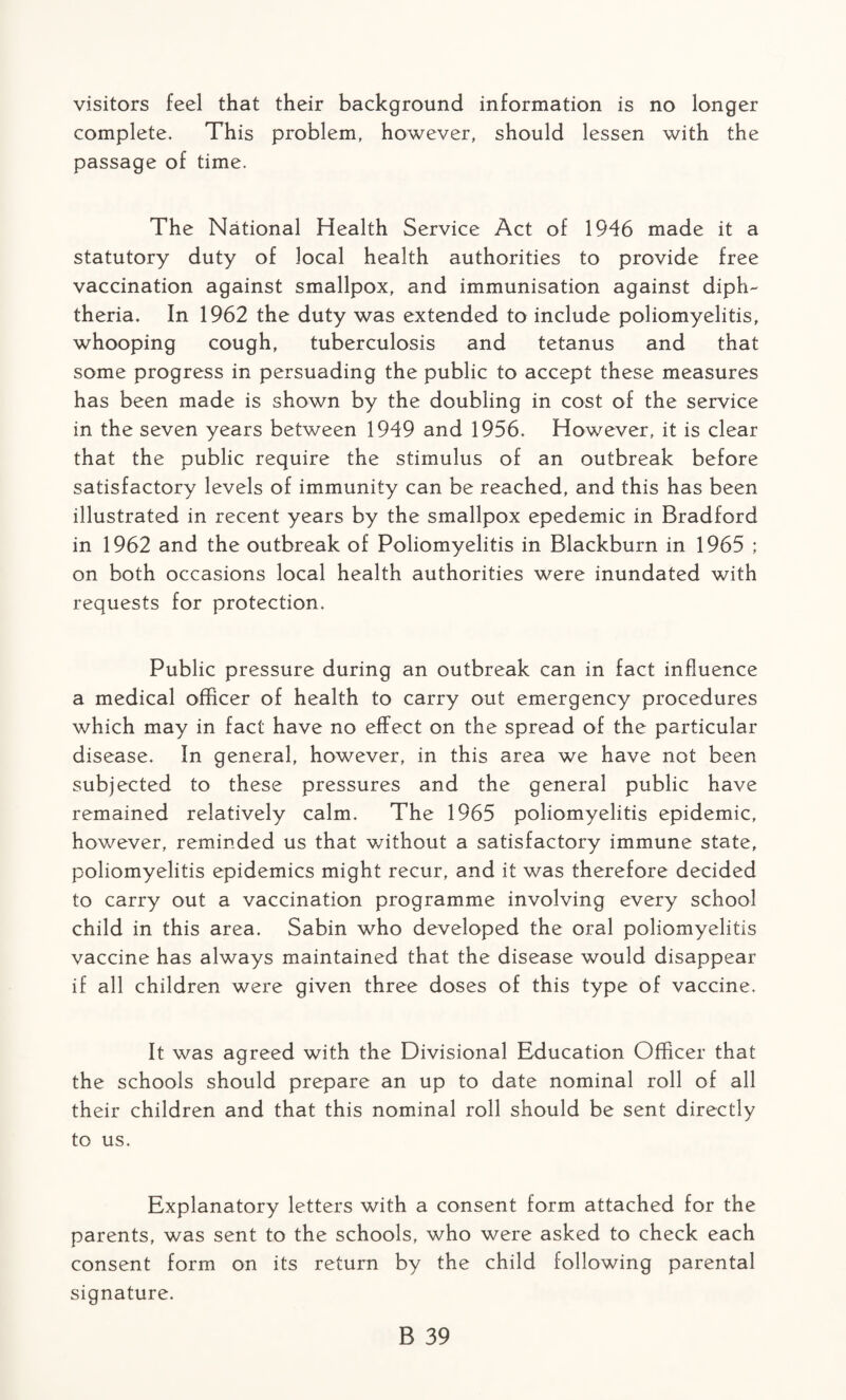 visitors feel that their background information is no longer complete. This problem, however, should lessen with the passage of time. The National Health Service Act of 1946 made it a statutory duty of local health authorities to provide free vaccination against smallpox, and immunisation against diph¬ theria. In 1962 the duty was extended to include poliomyelitis, whooping cough, tuberculosis and tetanus and that some progress in persuading the public to accept these measures has been made is shown by the doubling in cost of the service in the seven years between 1949 and 1956. However, it is clear that the public require the stimulus of an outbreak before satisfactory levels of immunity can be reached, and this has been illustrated in recent years by the smallpox epedemic in Bradford in 1962 and the outbreak of Poliomyelitis in Blackburn in 1965 ; on both occasions local health authorities were inundated with requests for protection. Public pressure during an outbreak can in fact influence a medical officer of health to carry out emergency procedures which may in fact have no effect on the spread of the particular disease. In general, however, in this area we have not been subjected to these pressures and the general public have remained relatively calm. The 1965 poliomyelitis epidemic, however, reminded us that without a satisfactory immune state, poliomyelitis epidemics might recur, and it was therefore decided to carry out a vaccination programme involving every school child in this area. Sabin who developed the oral poliomyelitis vaccine has always maintained that the disease would disappear if all children were given three doses of this type of vaccine. It was agreed with the Divisional Education Officer that the schools should prepare an up to date nominal roll of all their children and that this nominal roll should be sent directly to us. Explanatory letters with a consent form attached for the parents, was sent to the schools, who were asked to check each consent form on its return by the child following parental signature.