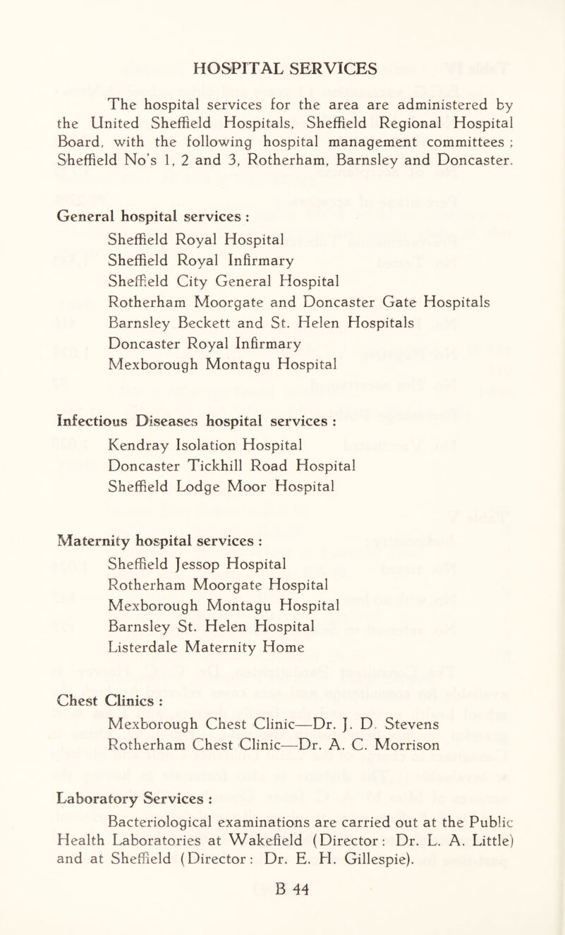 HOSPITAL SERVICES The hospital services for the area are administered by the United Sheffield Hospitals, Sheffield Regional Hospital Board, with the following hospital management committees ; Sheffield No’s 1, 2 and 3, Rotherham, Barnsley and Doncaster. General hospital services : Sheffield Royal Hospital Sheffield Royal Infirmary Sheffield City General Hospital Rotherham Moorgate and Doncaster Gate Hospitals Barnsley Beckett and St. Helen Hospitals Doncaster Royal Infirmary Mexborough Montagu Hospital Infectious Diseases hospital services : Kendray Isolation Hospital Doncaster Tickhill Road Hospital Sheffield Lodge Moor Hospital Maternity hospital services : Sheffield Jessop Hospital Rotherham Moorgate Hospital Mexborough Montagu Hospital Barnsley St. Helen Hospital Listerdale Maternity Home Chest Clinics : Mexborough Chest Clinic—Dr. J. D Stevens Rotherham Chest Clinic-—Dr. A. C. Morrison Laboratory Services : Bacteriological examinations are carried out at the Public Health Laboratories at Wakefield (Director: Dr. L. A. Little) and at Sheffield (Director: Dr. E. H. Gillespie).