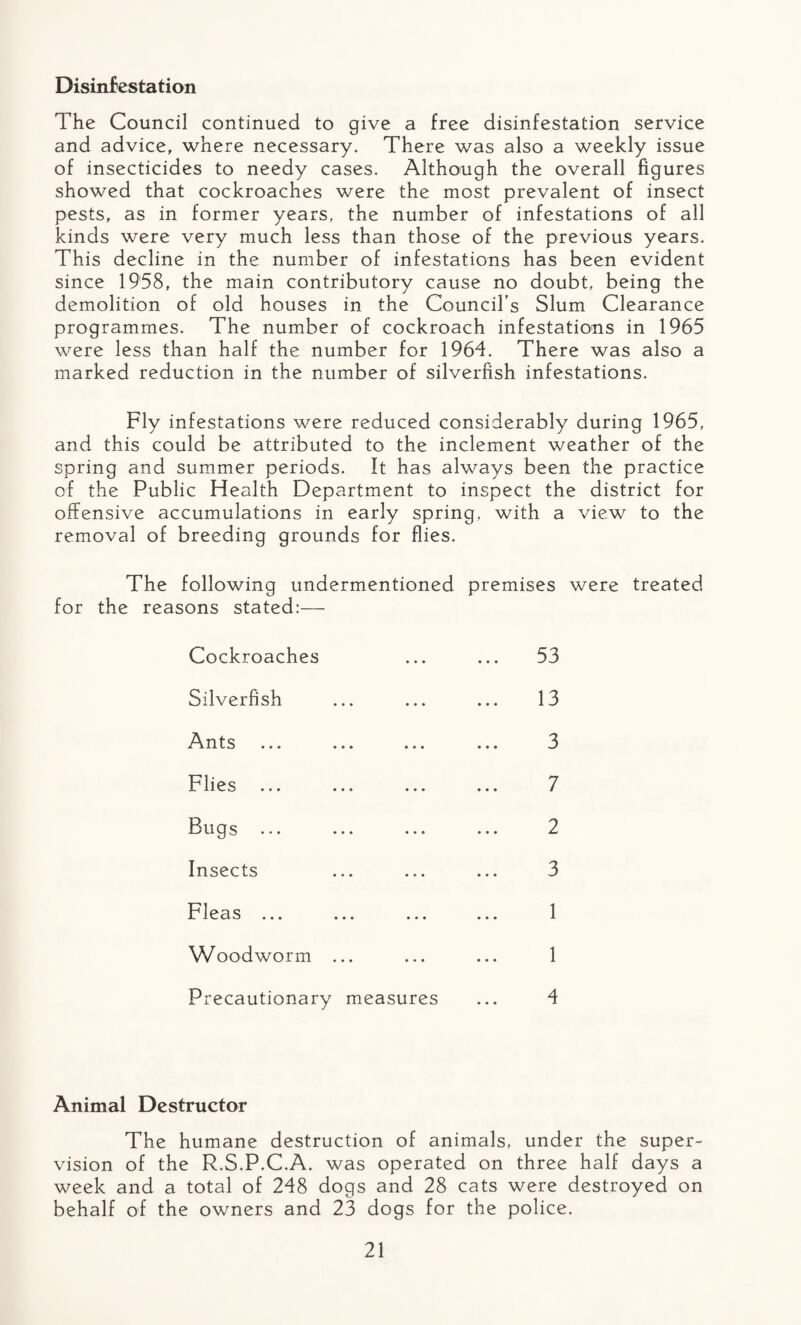 Disinfestation The Council continued to give a free disinfestation service and advice, where necessary. There was also a weekly issue of insecticides to needy cases. Although the overall figures showed that cockroaches were the most prevalent of insect pests, as in former years, the number of infestations of all kinds were very much less than those of the previous years. This decline in the number of infestations has been evident since 1958, the main contributory cause no doubt, being the demolition of old houses in the Council’s Slum Clearance programmes. The number of cockroach infestations in 1965 were less than half the number for 1964. There was also a marked reduction in the number of silverfish infestations. Fly infestations were reduced considerably during 1965, and this could be attributed to the inclement weather of the spring and summer periods. It has always been the practice of the Public Health Department to inspect the district for offensive accumulations in early spring, with a view to the removal of breeding grounds for flies. The following undermentioned premises were treated for the reasons stated:— Cockroaches Silverfish Ants ... ... ... Flies Bugs Insects Fleas ... Woodworm ... Precautionary measures 53 13 3 7 2 3 1 1 4 Animal Destructor The humane destruction of animals, under the super¬ vision of the R.S.P.C.A. was operated on three half days a week and a total of 248 dogs and 28 cats were destroyed on behalf of the owners and 23 dogs for the police.
