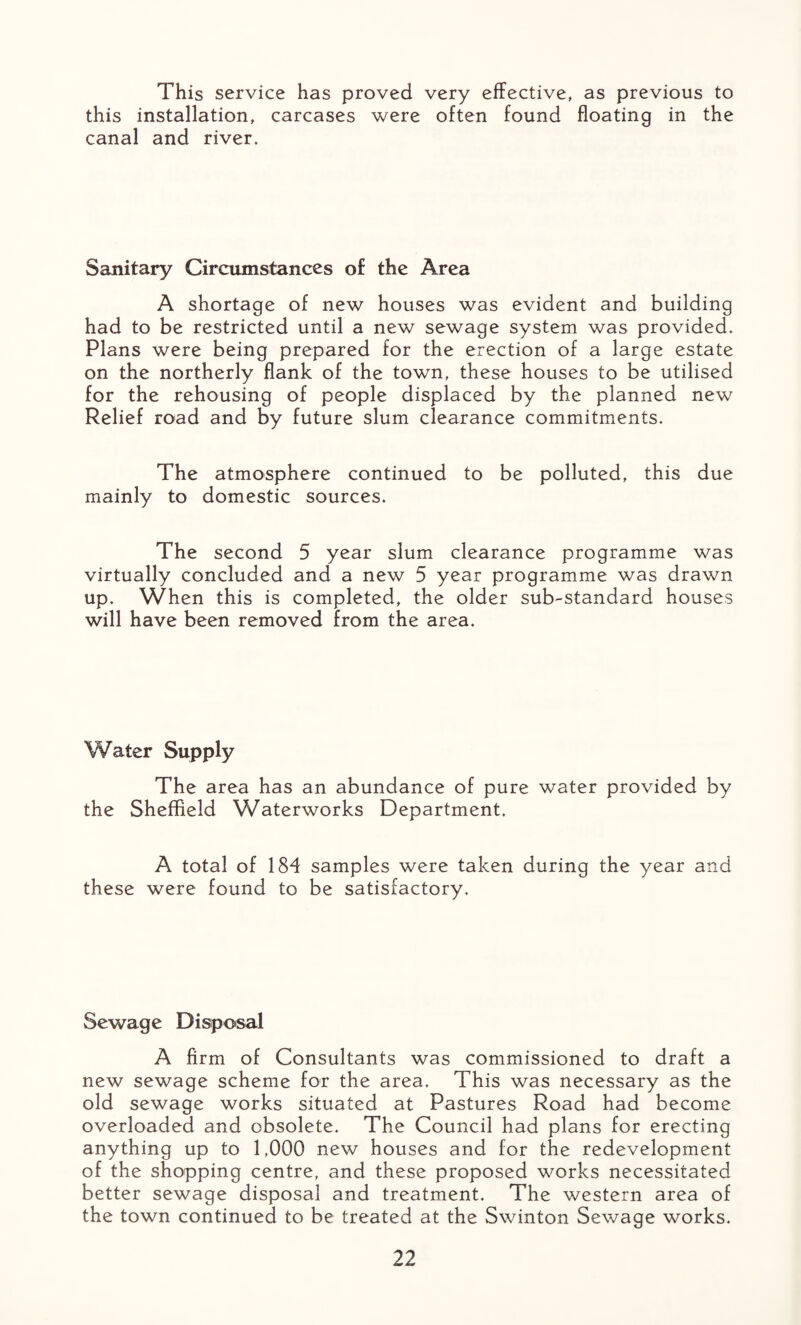 This service has proved very effective, as previous to this installation, carcases were often found floating in the canal and river. Sanitary Circumstances of the Area A shortage of new houses was evident and building had to be restricted until a new sewage system was provided. Plans were being prepared for the erection of a large estate on the northerly flank of the town, these houses to be utilised for the rehousing of people displaced by the planned new Relief road and by future slum clearance commitments. The atmosphere continued to be polluted, this due mainly to domestic sources. The second 5 year slum clearance programme was virtually concluded and a new 5 year programme was drawn up. When this is completed, the older sub-standard houses will have been removed from the area. Water Supply The area has an abundance of pure water provided by the Sheffield Waterworks Department. A total of 184 samples were taken during the year and these were found to be satisfactory. Sewage Disposal A firm of Consultants was commissioned to draft a new sewage scheme for the area. This was necessary as the old sewage works situated at Pastures Road had become overloaded and obsolete. The Council had plans for erecting anything up to 1,000 new houses and for the redevelopment of the shopping centre, and these proposed works necessitated better sewage disposal and treatment. The western area of the town continued to be treated at the Swinton Sewage works.