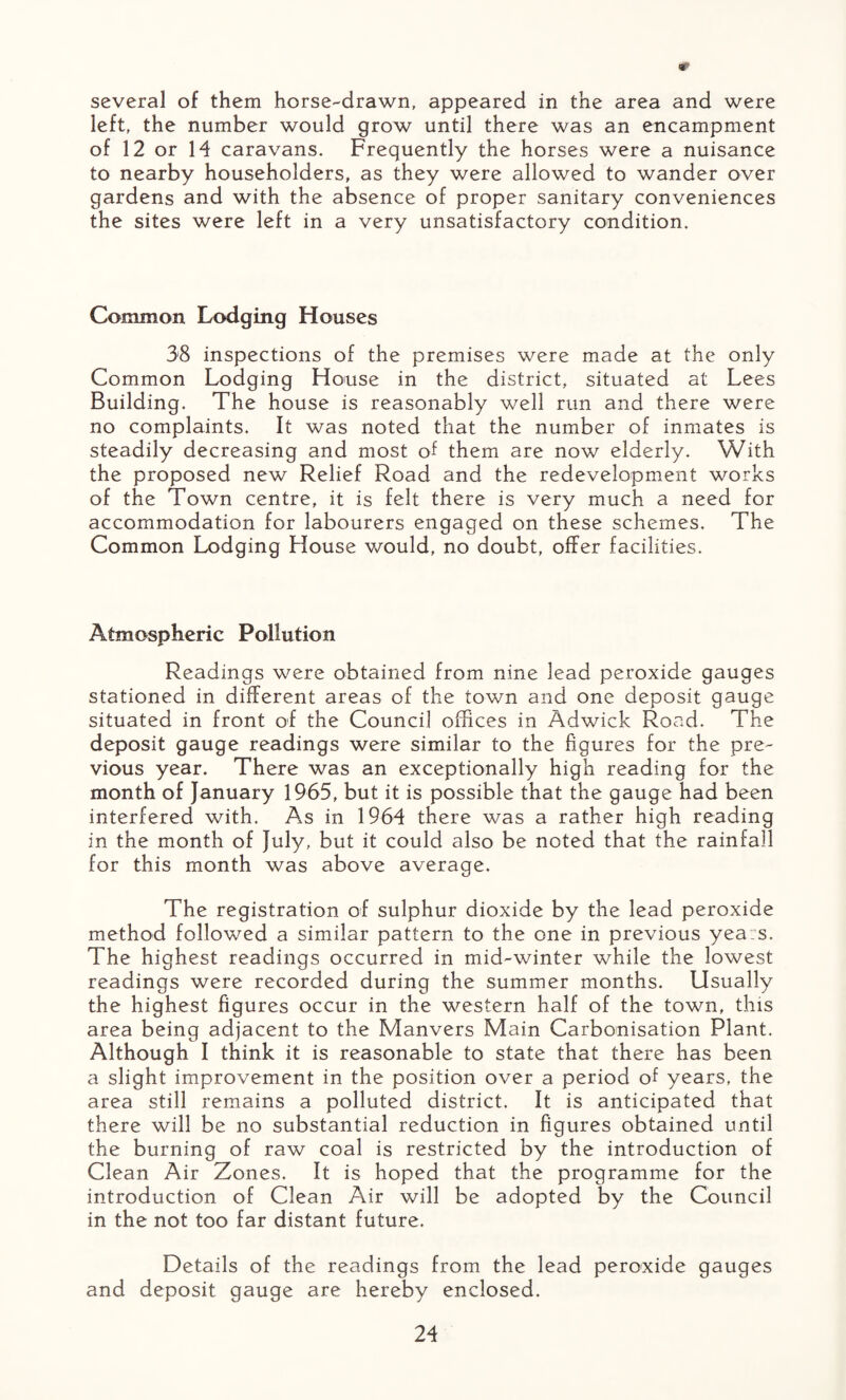 several of them horse-drawn, appeared in the area and were left, the number would grow until there was an encampment of 12 or 14 caravans. Frequently the horses were a nuisance to nearby householders, as they were allowed to wander over gardens and with the absence of proper sanitary conveniences the sites were left in a very unsatisfactory condition. Common Lodging Houses 38 inspections of the premises were made at the only Common Lodging House in the district, situated at Lees Building. The house is reasonably well run and there were no complaints. It was noted that the number of inmates is steadily decreasing and most of them are now elderly. With the proposed new Relief Road and the redevelopment works of the Town centre, it is felt there is very much a need for accommodation for labourers engaged on these schemes. The Common Lodging House would, no doubt, offer facilities. Atmospheric Pollution Readings were obtained from nine lead peroxide gauges stationed in different areas of the town and one deposit gauge situated in front of the Council offices in Adwick Road. The deposit gauge readings were similar to the figures for the pre¬ vious year. There was an exceptionally high reading for the month of January 1965, but it is possible that the gauge had been interfered with. As in 1964 there was a rather high reading in the month of July, but it could also be noted that the rainfall for this month was above average. The registration of sulphur dioxide by the lead peroxide method followed a similar pattern to the one in previous years. The highest readings occurred in mid-winter while the lowest readings were recorded during the summer months. Usually the highest figures occur in the western half of the town, this area being adjacent to the Manvers Main Carbonisation Plant. Although I think it is reasonable to state that there has been a slight improvement in the position over a period of years, the area still remains a polluted district. It is anticipated that there will be no substantial reduction in figures obtained until the burning of raw coal is restricted by the introduction of Clean Air Zones. It is hoped that the programme for the introduction of Clean Air will be adopted by the Council in the not too far distant future. Details of the readings from the lead peroxide gauges and deposit gauge are hereby enclosed.