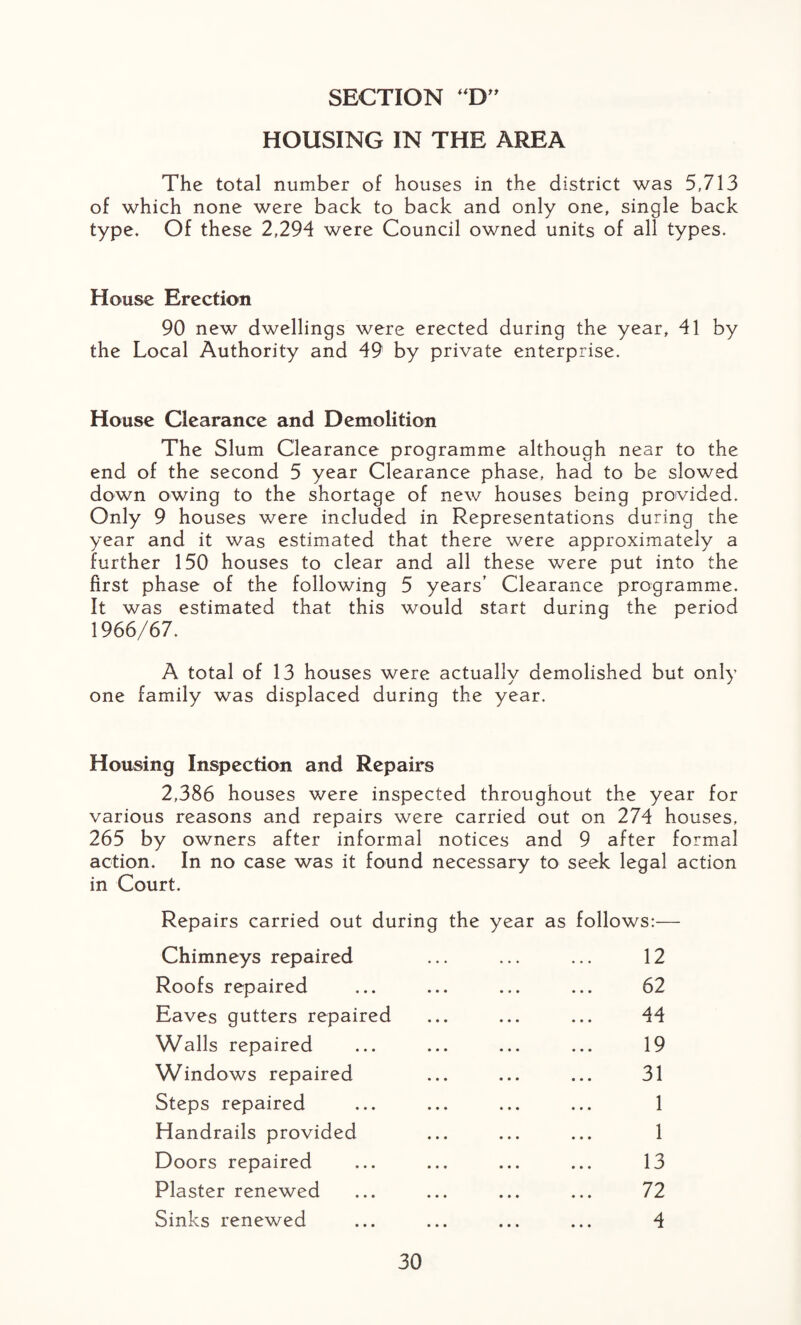 SECTION “D” HOUSING IN THE AREA The total number of houses in the district was 5,713 of which none were back to back and only one, single back type. Of these 2,294 were Council owned units of all types. House Erection 90 new dwellings were erected during the year, 41 by the Local Authority and 49 by private enterprise. House Clearance and Demolition The Slum Clearance programme although near to the end of the second 5 year Clearance phase, had to be slowed down owing to the shortage of new houses being provided. Only 9 houses were included in Representations during the year and it was estimated that there were approximately a further 150 houses to clear and all these were put into the first phase of the following 5 years’ Clearance programme. It was estimated that this would start during the period 1966/67. A total of 13 houses were actually demolished but only one family was displaced during the year. Housing Inspection and Repairs 2,386 houses were inspected throughout the year for various reasons and repairs were carried out on 274 houses, 265 by owners after informal notices and 9 after formal action. In no case was it found necessary to seek legal action in Court. Repairs carried out during the year as follows:— Chimneys repaired 12 Roofs repaired 62 Eaves gutters repaired 44 Walls repaired 19 Windows repaired 31 Steps repaired 1 Handrails provided 1 Doors repaired 13 Plaster renewed 72 Sinks renewed • • • 4