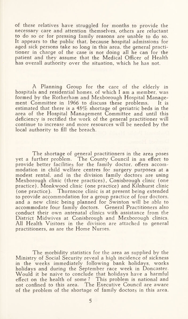 of these relatives have struggled for months to provide the necessary care and attention themselves, others are reluctant to do so or for pressing family reasons are unable to do so. It appears to the public that, because hospital admissions for aged sick persons take so long in this area, the general practi¬ tioner in charge of the case is not doing all he can for the patient and they assume that the Medical Officer of Health has overall authority over the situation, which he has not. A Planning Group for the care of the elderly in hospitals and residential homes, of which I am a member, was formed by the Rotherham and Mexborough Hospital Manage¬ ment Committee in 1966 to discuss these problems. It is estimated that there is a 48% shortage of geriatric beds in the area of the Hospital Management Committee and until this deficiency is rectified the work of the general practitioner will continue to increase and more resources will be needed by the local authority to fill the breach. The shortage of general practitioners in the area poses yet a further problem. The County Council in an effort to provide better facilities for the family doctor, offers accom¬ modation in child welfare centres for surgery purposes at a modest rental, and in the division family doctors are using Mexborough clinic (three practices), Conisbrough clinic (one practice), Monkwood clinic (one practice) and Kilnhurst clinic (one practice). Thurnscoe clinic is at present being extended to provide accommodation for a group practice of four doctors, and a new clinic being planned for Swinton will be able to accommodate four family doctors. General Practitioners also conduct their own antenatal clinics with assistance from the District Midwives at Conisbrough and Mexborough clinics. All Health Visitors in the division are attached to general practitioners, as are the Home Nurses. The morbidity statistics for the area as supplied by the Ministry of Social Security reveal a high incidence of sickness in the weeks immediately following bank holidays, works holidays and during the September race week in Doncaster. Would it be naive to conclude that holidays have a harmful effect on the health of some ? This problem is national and not confined to this area. The Executive Council are aware of the problem of the shortage of family doctors in this area.