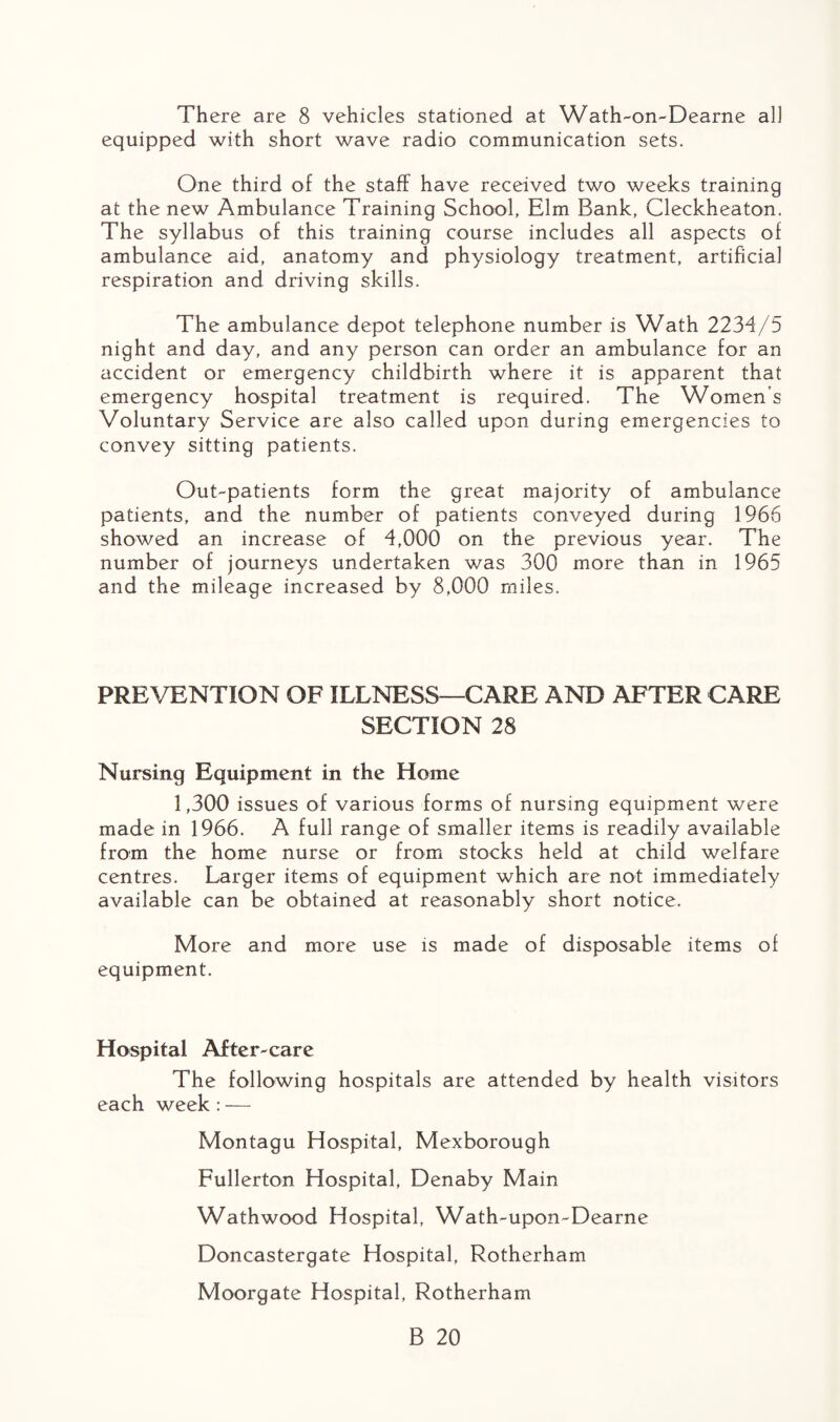There are 8 vehicles stationed at Wath-on-Dearne all equipped with short wave radio communication sets. One third of the staff have received two weeks training at the new Ambulance Training School, Elm Bank, Cleckheaton. The syllabus of this training course includes all aspects of ambulance aid, anatomy and physiology treatment, artificial respiration and driving skills. The ambulance depot telephone number is Wath 2234/5 night and day, and any person can order an ambulance for an accident or emergency childbirth where it is apparent that emergency hospital treatment is required. The Women’s Voluntary Service are also called upon during emergencies to convey sitting patients. Out-patients form the great majority of ambulance patients, and the number of patients conveyed during 1966 showed an increase of 4,000 on the previous year. The number of journeys undertaken was 300 more than in 1965 and the mileage increased by 8,000 miles. PREVENTION OF ILLNESS—CARE AND AFTER CARE SECTION 28 Nursing Equipment in the Home 1,300 issues of various forms of nursing equipment were made in 1966. A full range of smaller items is readily available from the home nurse or from stocks held at child welfare centres. Larger items of equipment which are not immediately available can be obtained at reasonably short notice. More and more use is made of disposable items of equipment. Hospital After-care The following hospitals are attended by health visitors each week: — Montagu Hospital, Mexborough Fullerton Hospital, Denaby Main Wathwood Hospital, Wath-upon-Dearne Doncastergate Hospital, Rotherham Moorgate Hospital, Rotherham