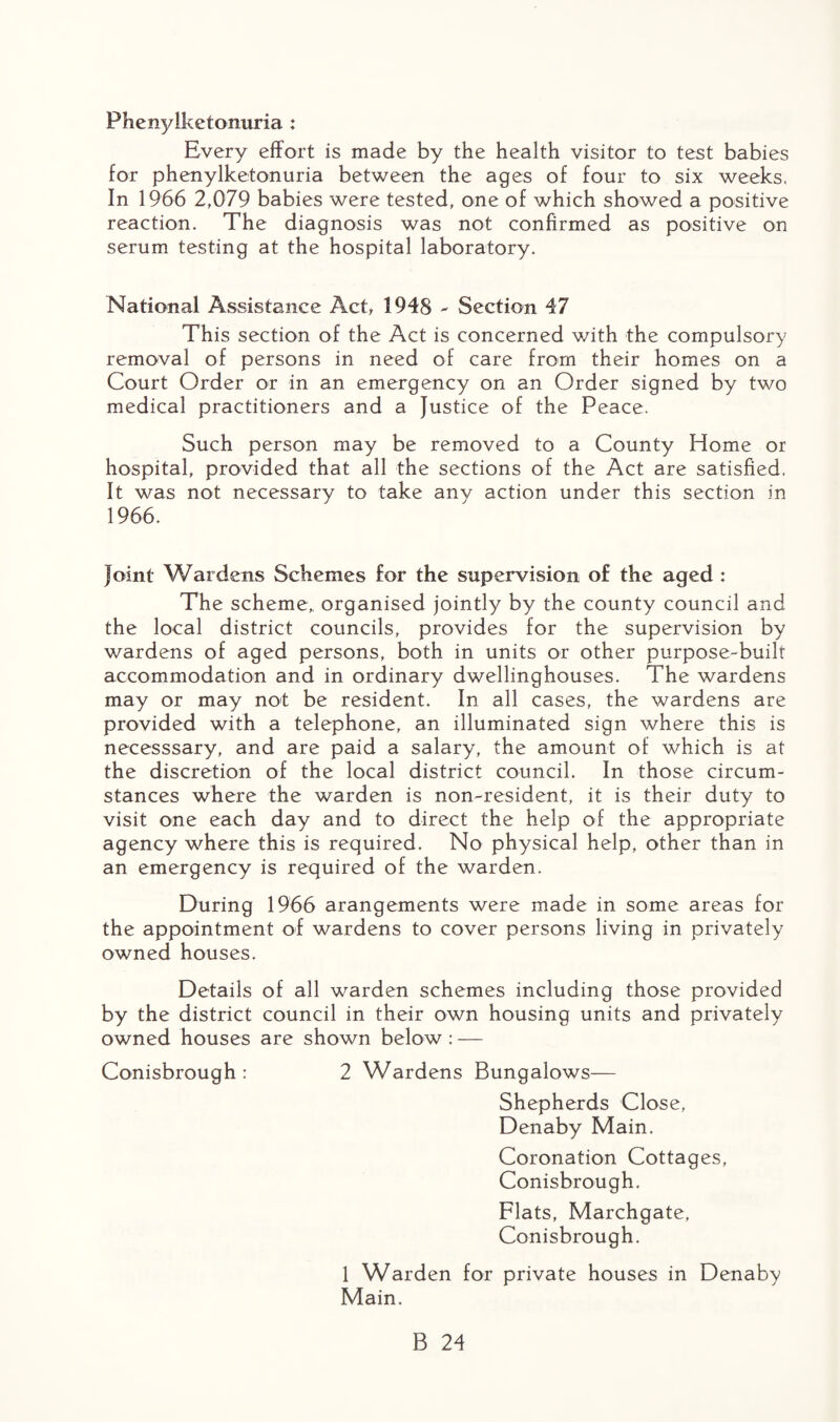 Phenylketonuria : Every effort is made by the health visitor to test babies for phenylketonuria between the ages of four to six weeks, In 1966 2,079 babies were tested, one of which showed a positive reaction. The diagnosis was not confirmed as positive on serum testing at the hospital laboratory. National Assistance Act, 1948 - Section 47 This section of the Act is concerned with the compulsory removal of persons in need of care from their homes on a Court Order or in an emergency on an Order signed by two medical practitioners and a Justice of the Peace. Such person may be removed to a County Home or hospital, provided that all the sections of the Act are satisfied. It was not necessary to take any action under this section in 1966. Joint Wardens Schemes for the supervision of the aged : The scheme,, organised jointly by the county council and the local district councils, provides for the supervision by wardens of aged persons, both in units or other purpose-built accommodation and in ordinary dwellinghouses. The wardens may or may not be resident. In all cases, the wardens are provided with a telephone, an illuminated sign where this is necesssary, and are paid a salary, the amount of which is at the discretion of the local district council. In those circum¬ stances where the warden is non-resident, it is their duty to visit one each day and to direct the help of the appropriate agency where this is required. No physical help, other than in an emergency is required of the warden. During 1966 arangements were made in some areas for the appointment of wardens to cover persons living in privately owned houses. Details of all warden schemes including those provided by the district council in their own housing units and privately owned houses are shown below : — Conisbrough : 2 Wardens Bungalows— Shepherds Close, Denaby Main. Coronation Cottages, Conisbrough. Flats, Marchgate, Conisbrough. 1 Warden for private houses in Denaby Main.