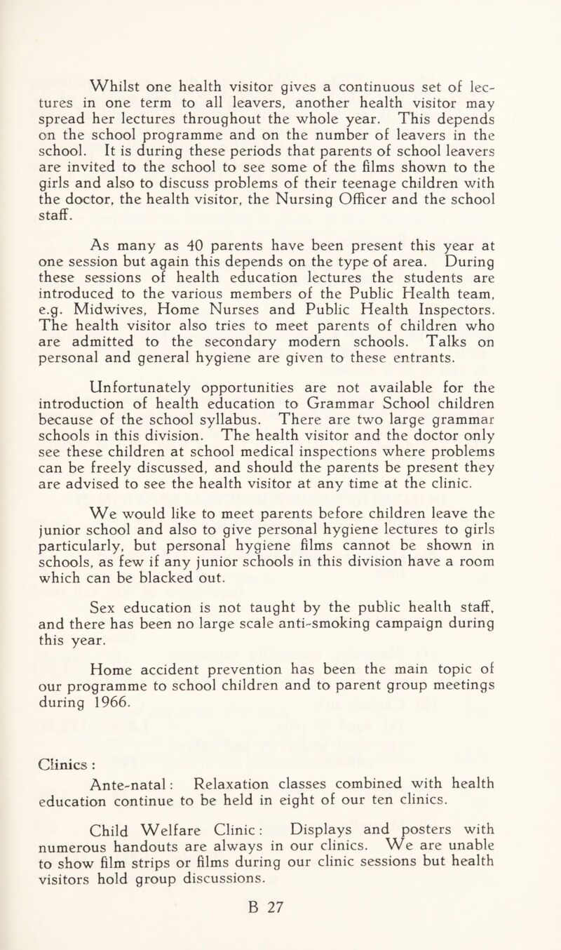 Whilst one health visitor gives a continuous set of lec¬ tures in one term to all leavers, another health visitor may spread her lectures throughout the whole year. This depends on the school programme and on the number of leavers in the school. It is during these periods that parents of school leavers are invited to the school to see some of the films shown to the girls and also to discuss problems of their teenage children with the doctor, the health visitor, the Nursing Officer and the school staff. As many as 40 parents have been present this year at one session but again this depends on the type of area. During these sessions of health education lectures the students are introduced to the various members of the Public Health team, e.g. Midwives, Home Nurses and Public Health Inspectors. The health visitor also tries to meet parents of children who are admitted to the secondary modern schools. Talks on personal and general hygiene are given to these entrants. Unfortunately opportunities are not available for the introduction of health education to Grammar School children because of the school syllabus. There are two large grammar schools in this division. The health visitor and the doctor only see these children at school medical inspections where problems can be freely discussed, and should the parents be present they are advised to see the health visitor at any time at the clinic. We would like to meet parents before children leave the junior school and also to give personal hygiene lectures to girls particularly, but personal hygiene films cannot be shown in schools, as few if any junior schools in this division have a room which can be blacked out. Sex education is not taught by the public health staff, and there has been no large scale anti-smoking campaign during this year. Home accident prevention has been the main topic of our programme to school children and to parent group meetings during 1966. Clinics : Ante-natal: Relaxation classes combined with health education continue to be held in eight of our ten clinics. Child Welfare Clinic: Displays and posters with numerous handouts are always in our clinics. We are unable to show film strips or films during our clinic sessions but health visitors hold group discussions.