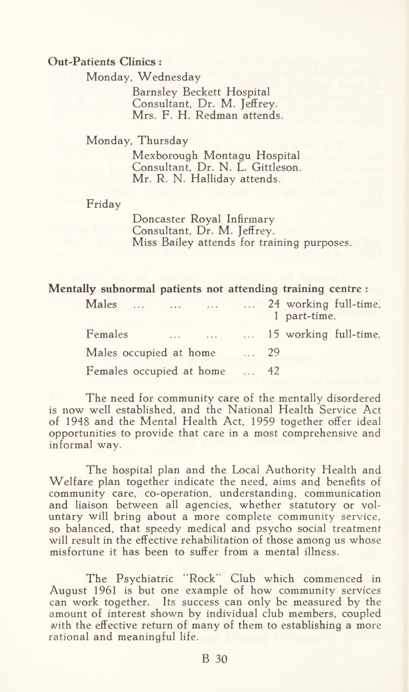 Out-Patients Clinics: Monday, Wednesday Barnsley Beckett Hospital Consultant, Dr. M. Jeffrey. Mrs. F. H. Redman attends. Monday, Thursday Mexborough Montagu Hospital Consultant, Dr. N. L. Gittleson. Mr. R. N. Halliday attends. Friday Doncaster Royal Infirmary Consultant, Dr. M. Jeffrey. Miss Bailey attends for training purposes. Mentally sitbnormal patients not attending training centre : Males ... ... ... ... 24 working full-time, 1 part-time. Females ... ... ... 15 working full-time, Males occupied at home ... 29 Females occupied at home ... 42 The need for community care of the mentally disordered is now well established, and the National Health Service Act of 1948 and the Mental Health Act, 1959 together offer ideal opportunities to provide that care in a most comprehensive and informal way. The hospital plan and the Local Authority Health and Welfare plan together indicate the need, aims and benefits of community care, co-operation, understanding, communication and liaison between all agencies, whether statutory or vol¬ untary will bring about a more complete community service, so balanced, that speedy medical and psycho social treatment will result in the effective rehabilitation of those amona us whose o misfortune it has been to suffer from a mental illness. The Psychiatric “Rock” Club which commenced in August 1961 is but one example of how community services can work together. Its success can only be measured by the amount of interest shown by individual club members, coupled with, the effective return of many of them to establishing a more rational and meaningful life.