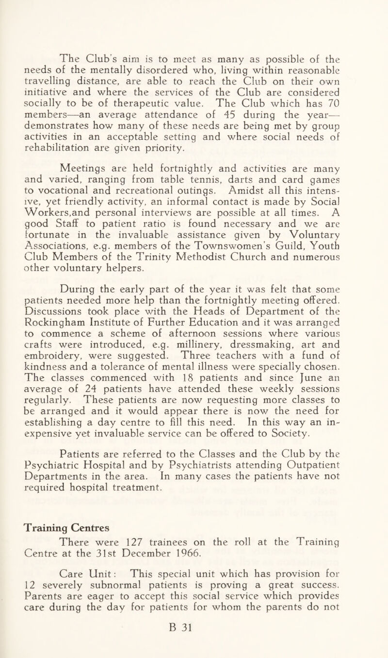 The Club’s aim is to meet as many as possible of the needs of the mentally disordered who, living within reasonable travelling distance, are able to reach the Club on their own initiative and where the services of the Club are considered socially to be of therapeutic value. The Club which has 70 members—an average attendance of 45 during the year— demonstrates how many of these needs are being met by group activities in an acceptable setting and where social needs of rehabilitation are given priority. Meetings are held fortnightly and activities are many and varied, ranging from table tennis, darts and card games to vocational and recreational outings. Amidst all this intens¬ ive, yet friendly activity, an informal contact is made by Social Workers,and personal interviews are possible at all times. A good Staff to patient ratio is found necessary and we are fortunate in the invaluable assistance given by Voluntary Associations, e.g. members of the Townswomen’s Guild, Youth Club Members of the Trinity Methodist Church and numerous other voluntary helpers. During the early part of the year it was felt that some patients needed more help than the fortnightly meeting offered. Discussions took place with the Heads of Department of the Rockingham Institute of Further Education and it was arranged to commence a scheme of afternoon sessions where various crafts were introduced, e.g. millinery, dressmaking, art and embroidery, were suggested. Three teachers with a fund of kindness and a tolerance of mental illness were specially chosen. The classes commenced with 18 patients and since June an average of 24 patients have attended these weekly sessions regularly. These patients are now requesting more classes to be arranged and it would appear there is now the need for establishing a day centre to fill this need. In this way an in¬ expensive yet invaluable service can be offered to Society. Patients are referred to the Classes and the Club by the Psychiatric Hospital and by Psychiatrists attending Outpatient Departments in the area. In many cases the patients have not required hospital treatment. Training Centres There were 127 trainees on the roll at the Training Centre at the 31st December 1966. Care Unit: This special unit which has provision for 12 severely subnormal patients is proving a great success. Parents are eager to accept this social service which provides care during the day for patients for whom the parents do not