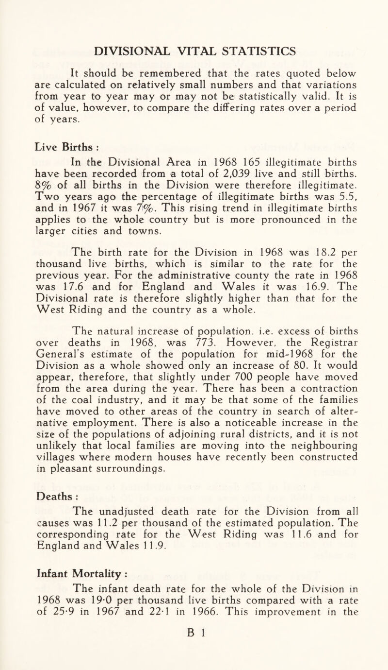 DIVISIONAL VITAL STATISTICS It should be remembered that the rates quoted below are calculated on relatively small numbers and that variations from year to year may or may not be statistically valid. It is of value, however, to compare the differing rates over a period of years. Live Births : In the Divisional Area in 1968 165 illegitimate births have been recorded from a total of 2,039 live and still births. 8% of all births in the Division were therefore illegitimate. Two years ago the percentage of illegitimate births was 5.5, and in 1967 it was 7%. This rising trend in illegitimate births applies to the whole country but is more pronounced in the larger cities and towns. The birth rate for the Division in 1968 was 18.2 per thousand live births, which is similar to the rate for the previous year. For the administrative county the rate in 1968 was 17.6 and for England and Wales it was 16.9. The Divisional rate is therefore slightly higher than that for the West Riding and the country as a whole. The natural increase of population, i.e. excess of births over deaths in 1968, was 773. However, the Registrar General's estimate of the population for mid-1968 for the Division as a whole showed only an increase of 80. It would appear, therefore, that slightly under 700 people have moved from the area during the year. There has been a contraction of the coal industry, and it may be that some of the families have moved to other areas of the country in search of alter¬ native employment. There is also a noticeable increase in the size of the populations of adjoining rural districts, and it is not unlikely that local families are moving into the neighbouring villages where modern houses have recently been constructed in pleasant surroundings. Deaths : The unadjusted death rate for the Division from all causes was 11.2 per thousand of the estimated population. The corresponding rate for the West Riding was 11.6 and for England and Wales 11.9. Infant Mortality: The infant death rate for the whole of the Division in 1968 was 19-0 per thousand live births compared with a rate