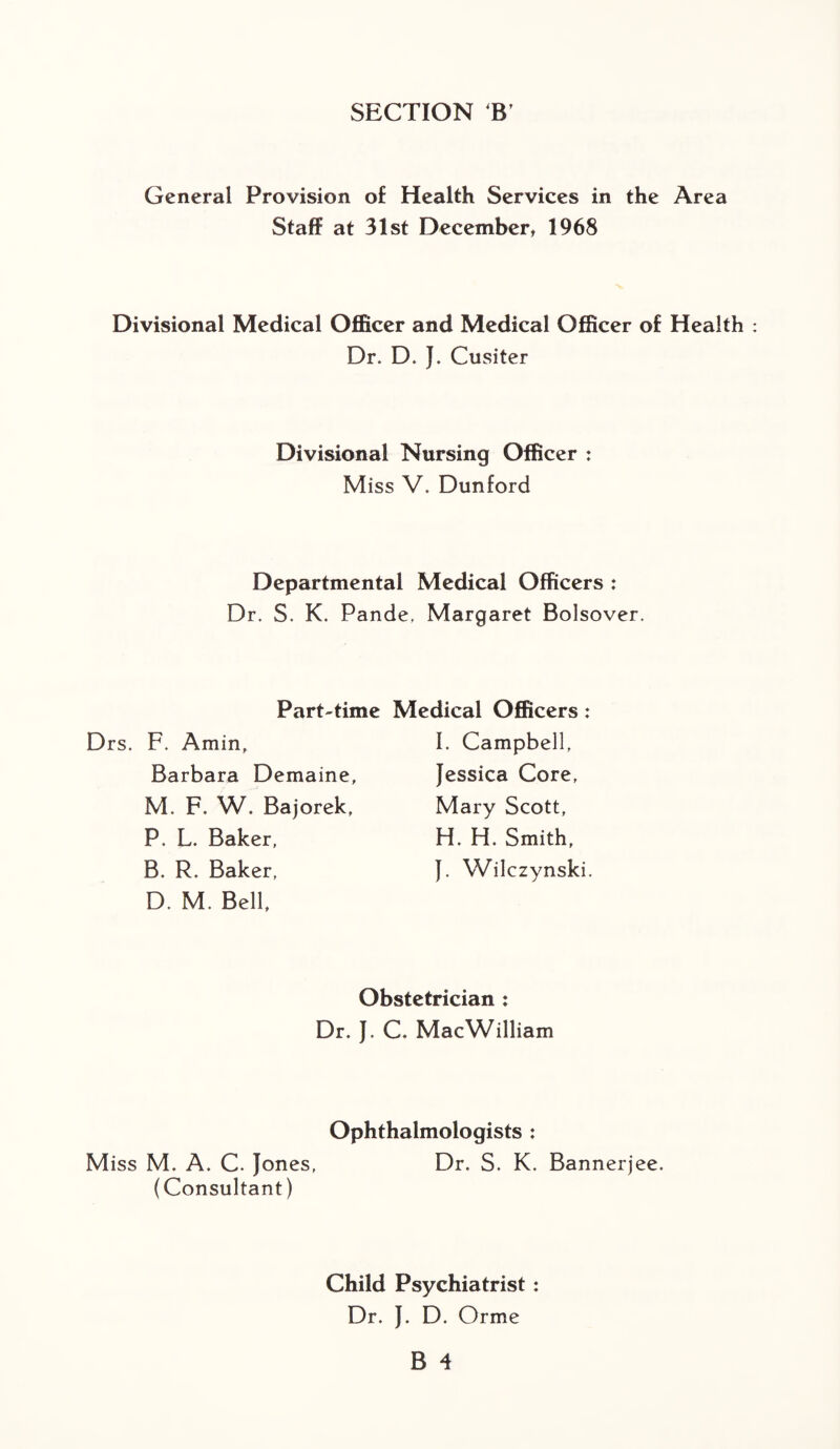 SECTION B' General Provision of Health Services in the Area Staff at 31st December, 1968 Divisional Medical Officer and Medical Officer of Health Dr. D. J. Cusiter Divisional Nursing Officer : Miss V. Dunford Departmental Medical Officers : Dr. S. K. Pande, Margaret Bolsover. Part-time Medical Officers: Drs. F. Amin, Barbara Demaine, M. F. W. Bajorek, P. L. Baker, B. R. Baker, D. M. Bell, I. Campbell, Jessica Core, Mary Scott, H. H. Smith, }. Wilczynski. Obstetrician : Dr. }. C. Mac William Ophthalmologists : Miss M. A. C. Jones, Dr. S. K. Bannerjee. (Consultant) Child Psychiatrist: Dr. J. D. Orme