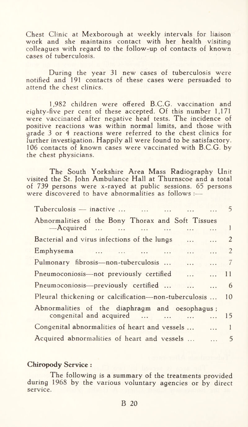 Chest Clinic at Mexborough at weekly intervals for liaison work and she maintains contact with her health visiting colleagues with regard to the follow-up of contacts of known cases of tuberculosis. During the year 31 new cases of tuberculosis were notified and 191 contacts of these cases were persuaded to attend the chest clinics. 1,982 children were offered B.C.G. vaccination and eighty-five per cent of these accepted. Of this number 1,171 were vaccinated after negative heaf tests. The incidence of positive reactions was within normal limits, and those with grade 3 or 4 reactions were referred to the chest clinics for further investigation. Happily all were found to be satisfactory. 106 contacts of known cases were vaccinated with B.C.G. by the chest physicians. The South Yorkshire Area Mass Radiography Unit visited the St. John Ambulance Hall at Thurnscoe and a total of 739 persons were x-rayed at public sessions. 65 persons were discovered to have abnormalities as follows — Tuberculosis — inactive ... Abnormalities of the Bony Thorax and Soft Tissues —-Acquired Bacterial and virus infections of the lungs Emphysema Pulmonary fibrosis—non-tuberculosis ... Pneumoconiosis—not previously certified Pneumoconiosis—previously certified ... Pleural thickening or calcification—non-tuberculosis ... Abnormalities of the diaphragm and oesophagus ; congenital and acquired Congenital abnormalities of heart and vessels ... Acquired abnormalities of heart and vessels ... 5 1 2 2 7 11 6 10 15 1 5 Chiropody Service: The following is a summary of the treatments provided during 1968 by the various voluntary agencies or by direct service.