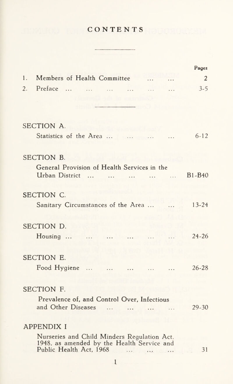 CONTENTS Pages 1. Members of Health Committee ... ... 2 2. Preface ... ... ... ... ... ... 3-5 SECTION A. Statistics of the Area ... ... ... ... 6-12 SECTION B. General Provision of Health Services in the Urban District ... ... ... ... ... B1-B40 SECTION C. Sanitary Circumstances of the Area ... ... 13-24 SECTION D. Housing ... ... ... ... ... ... 24-26 SECTION E. Food Hygiene ... ... ... ... ... 26-28 SECTION F. Prevalence of, and Control Over, Infectious and Other Diseases ... ... ... ... 29-30 APPENDIX I Nurseries and Child Minders Regulation Act, 1948, as amended by the Health Service and Public Health Act, 1968 ... ... ... 31