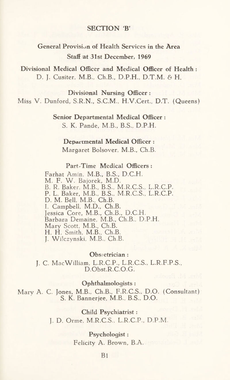 SECTION B' General Provision of Health Services in the Area Staff at 31st December, 1969 Divisional Medical Officer and Medical Officer of Health : D. J. Cusiter, M.B., Ch.B., D.P.H., D.T.M. & H. Divisional Nursing Officer : Miss V. Dunford, S.R.N., S.C.M., H.V.Cert., D.T. (Queens) Senior Departmental Medical Officer : S. K. Pande, M.B., B.S., D.P.H. Departmental Medical Officer : Margaret Bolsover, M.B., Ch.B. Part-Time Medical Officers : Farhat Amin, M.B., B.S., D.C.H. M. F. W. Bajorek, M.D. B. R. Baker, M.B., B.S., M.R.C.S., L.R.C.P. P. L. Baker, M.B., B.S., M.R.C.S., L.R.C.P. D. M. Bell, M.B., Ch.B. I. Campbell, M.D., Ch.B. Jessica Core, M.B., Ch.B., D.C.H. Barbara Demaine, M.B., Ch.B., D.P.H. Mary Scott, M.B., Ch.B. H. H. Smith, M.B., Ch.B. J. Wilczynski, M.B., Ch.B. Obsietridan : J. C. MacWilliam, L.R.C.P., L.R.C.S., L.R.F.P.S., D.Obst.R.C.O.G. Ophthalmologists : Mary A. C. Jones, M.B., Ch.B., F.R.C.S., D.O. (Consultant) S. K. Bannerjee, M.B., B.S., D.O. Child Psychiatrist : J. D. Orme, M.R.C.S., L.R.C.P., D.P.M. Psychologist: Felicity A. Brown, B.A. Bl