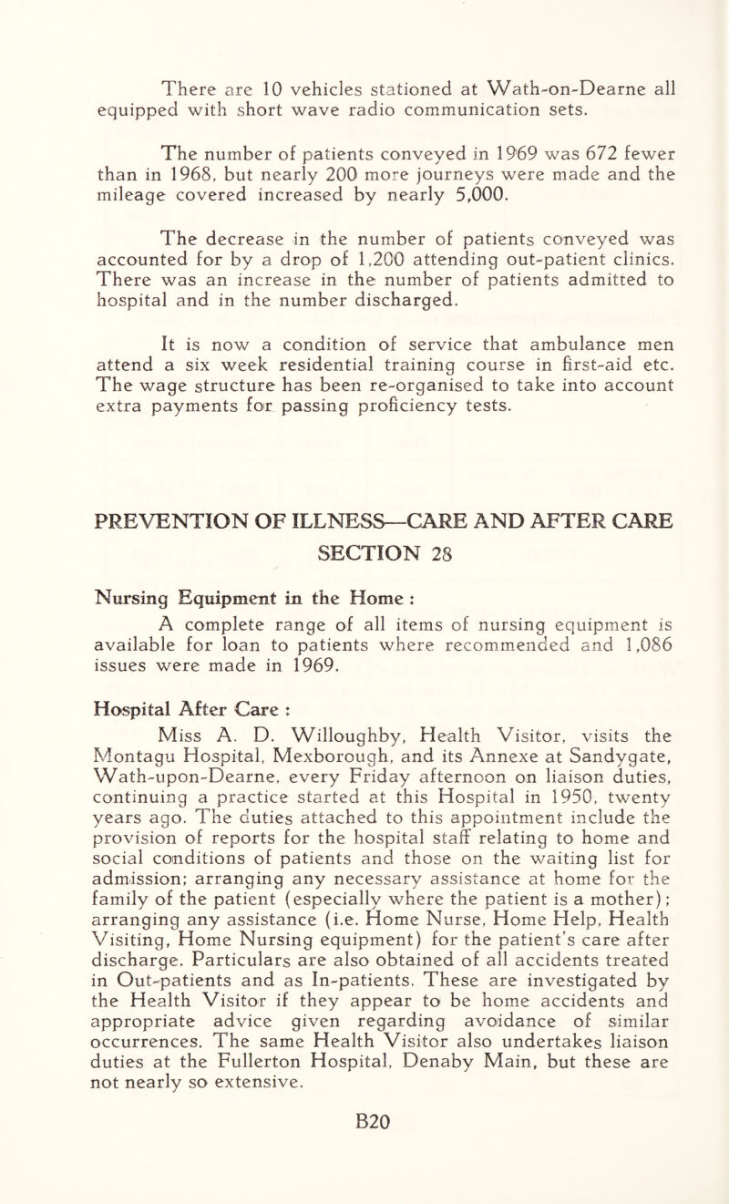 equipped with short wave radio communication sets. The number of patients conveyed in 1969 was 672 fewer than in 1968, but nearly 200 more journeys were made and the mileage covered increased by nearly 5,000. The decrease in the number of patients conveyed was accounted for by a drop of 1,200 attending out-patient clinics. There was an increase in the number of patients admitted to hospital and in the number discharged. It is now a condition of service that ambulance men attend a six week residential training course in first-aid etc. The wage structure has been re-organised to take into account extra payments for passing proficiency tests. PREVENTION OF ILLNESS—CARE AND AFTER CARE SECTION 28 Nursing Equipment in the Home : A complete range of all items of nursing equipment is available for loan to patients where recommended and 1,086 issues were made in 1969. Hospital After Care : Miss A. D. Willoughby, Health Visitor, visits the Montagu Hospital, Mexborough, and its Annexe at Sandygate, Wath-upon-Dearne, every Friday afternoon on liaison duties, continuing a practice started at this Hospital in 1950, twenty years ago. The duties attached to this appointment include the provision of reports for the hospital staff relating to home and social conditions of patients and those on the waiting list for admission; arranging any necessary assistance at home for the family of the patient (especially where the patient is a mother); arranging any assistance (i.e. Home Nurse, Home Help, Health Visiting, Home Nursing equipment) for the patient’s care after discharge. Particulars are also obtained of all accidents treated in Out-patients and as In-patients. These are investigated by the Health Visitor if they appear to be home accidents and appropriate advice given regarding avoidance of similar occurrences. The same Health Visitor also undertakes liaison duties at the Fullerton Hospital, Denaby Main, but these are not nearly so extensive. B20