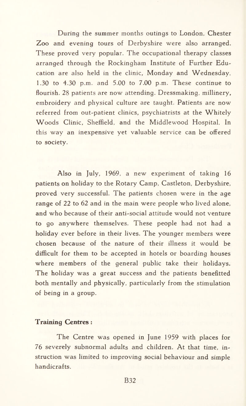 During the summer months outings to London, Chester Zoo and evening tours of Derbyshire were also arranged. These proved very popular. The occupational therapy classes arranged through the Rockingham Institute of Further Edu¬ cation are also held in the clinic, Monday and Wednesday, 1.30 to 4.30 p.m. and 5.00 to 7.00 p.m. These continue to flourish. 28 patients are now attending. Dressmaking, millinery, embroidery and physical culture are taught. Patients are now referred from out-patient clinics, psychiatrists at the Whitely Woods Clinic, Sheffield, and the Middlewood Hospital. In this way an inexpensive yet valuable service can be offered to society. Also in July, 1969, a new experiment of taking 16 patients on holiday to the Rotary Camp, Castleton, Derbyshire, proved very successful. The patients chosen were in the age range of 22 to 62 and in the main were people who lived alone, and who because of their anti-social attitude would not venture to go anywhere themselves. These people had not had a holiday ever before in their lives. The younger members were chosen because of the nature of their illness it would be difficult for them to be accepted in hotels or boarding houses where members of the general public take their holidays. The holiday was a great success and the patients benefitted both mentally and physically, particularly from the stimulation of being in a group. Training Centres: The Centre was opened in June 1959 with places for 76 severely subnormal adults and children. At that time, in¬ struction was limited to improving social behaviour and simple handicrafts. B32