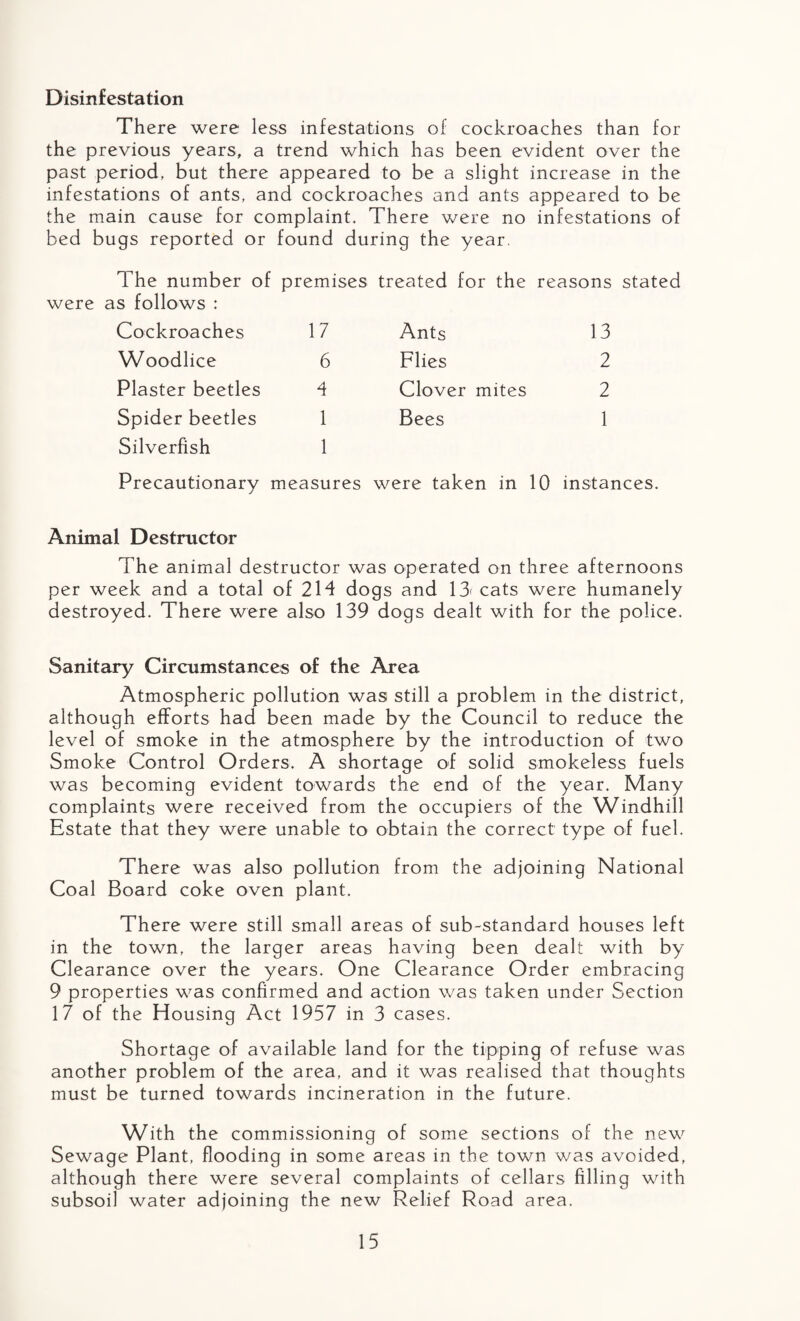 Disinfestation There were less infestations of cockroaches than for the previous years, a trend which has been evident over the past period, but there appeared to be a slight increase in the infestations of ants, and cockroaches and ants appeared to be the main cause for complaint. There were no infestations of bed bugs reported or found during the year. The number of premises treated for the reasons stated were as follows : Cockroaches 17 Ants 13 Woodlice 6 Flies 2 Plaster beetles 4 Clover mites 2 Spider beetles 1 Bees 1 Silverfish Precautionary 1 measures were taken in 10 instances. Animal Destructor The animal destructor was operated on three afternoons per week and a total of 214 dogs and 13< cats were humanely destroyed. There were also 139 dogs dealt with for the police. Sanitary Circumstances of the Area Atmospheric pollution was still a problem in the district, although efforts had been made by the Council to reduce the level of smoke in the atmosphere by the introduction of two Smoke Control Orders. A shortage of solid smokeless fuels was becoming evident towards the end of the year. Many complaints were received from the occupiers of the Windhill Estate that they were unable to obtain the correct type of fuel. There was also pollution from the adjoining National Coal Board coke oven plant. There were still small areas of sub-standard houses left in the town, the larger areas having been dealt with by Clearance over the years. One Clearance Order embracing 9 properties was confirmed and action was taken under Section 17 of the Housing Act 1957 in 3 cases. Shortage of available land for the tipping of refuse was another problem of the area, and it was realised that thoughts must be turned towards incineration in the future. With the commissioning of some sections of the new Sewage Plant, flooding in some areas in the town was avoided, although there were several complaints of cellars filling with subsoil water adjoining the new Relief Road area.