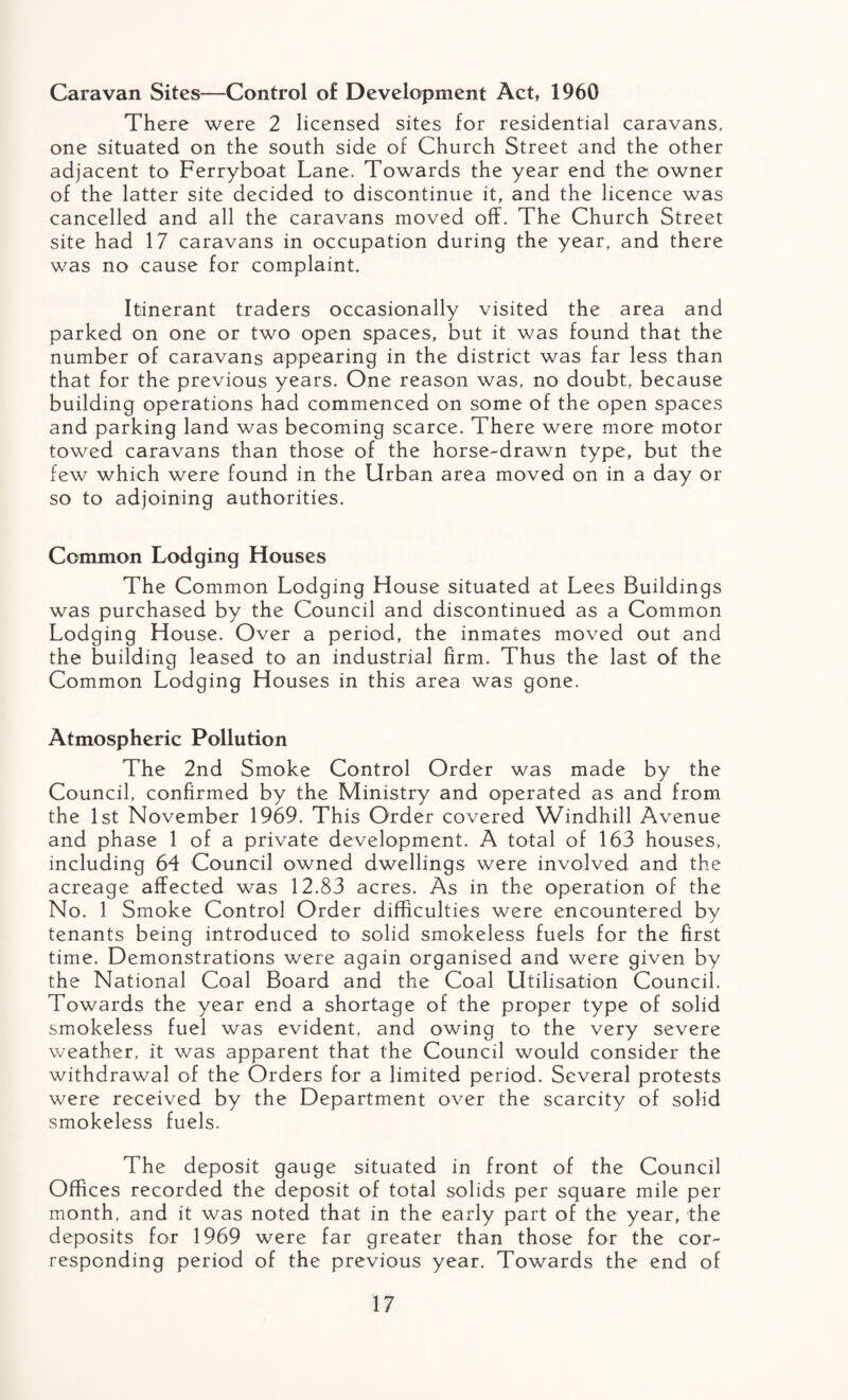 Caravan Sites—Control of Development Act, 1960 There were 2 licensed sites for residential caravans, one situated on the south side of Church Street and the other adjacent to Ferryboat Lane. Towards the year end the owner of the latter site decided to discontinue it, and the licence was cancelled and all the caravans moved off. The Church Street site had 17 caravans in occupation during the year, and there was no cause for complaint. Itinerant traders occasionally visited the area and parked on one or two open spaces, but it was found that the number of caravans appearing in the district was far less than that for the previous years. One reason was, no doubt, because building operations had commenced on some of the open spaces and parking land was becoming scarce. There were more motor towed caravans than those of the horse-drawn type, but the few which were found in the Urban area moved on in a day or so to adjoining authorities. Common Lodging Houses The Common Lodging House situated at Lees Buildings was purchased by the Council and discontinued as a Common Lodging House. Over a period, the inmates moved out and the building leased to an industrial firm. Thus the last of the Common Lodging Houses in this area was gone. Atmospheric Pollution The 2nd Smoke Control Order was made by the Council, confirmed by the Ministry and operated as and from the 1st November 1969. This Order covered Windhill Avenue and phase 1 of a private development. A total of 163 houses, including 64 Council owned dwellings were involved and the acreage affected was 12.83 acres. As in the operation of the No. 1 Smoke Control Order difficulties were encountered bv j tenants being introduced to solid smokeless fuels for the first time. Demonstrations were again organised and were given by the National Coal Board and the Coal Utilisation Council. Towards the year end a shortage of the proper type of solid smokeless fuel was evident, and owing to the very severe weather, it was apparent that the Council would consider the withdrawal of the Orders for a limited period. Several protests were received by the Department over the scarcity of solid smokeless fuels. The deposit gauge situated in front of the Council Offices recorded the deposit of total solids per square mile per month, and it was noted that in the early part of the year, the deposits for 1969 were far greater than those for the cor¬ responding period of the previous year. Towards the end of