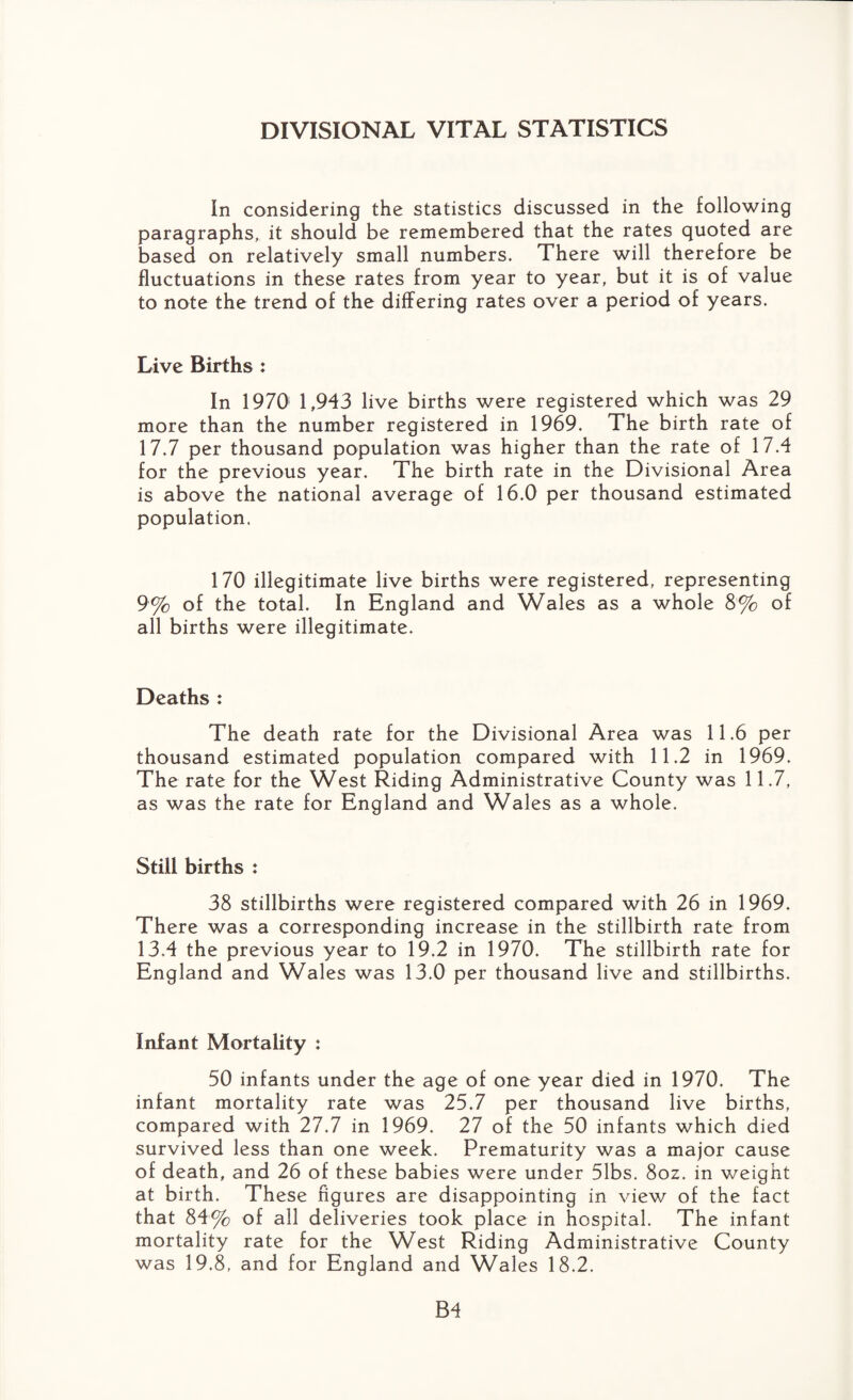 DIVISIONAL VITAL STATISTICS In considering the statistics discussed in the following paragraphs, it should be remembered that the rates quoted are based on relatively small numbers. There will therefore be fluctuations in these rates from year to year, but it is of value to note the trend of the differing rates over a period of years. Live Births : In 1970 1,943 live births were registered which was 29 more than the number registered in 1969. The birth rate of 17.7 per thousand population was higher than the rate of 17.4 for the previous year. The birth rate in the Divisional Area is above the national average of 16.0 per thousand estimated population. 170 illegitimate live births were registered, representing 9% of the total. In England and Wales as a whole 8% of all births were illegitimate. Deaths : The death rate for the Divisional Area was 11.6 per thousand estimated population compared with 11.2 in 1969. The rate for the West Riding Administrative County was 11.7, as was the rate for England and Wales as a whole. Still births : 38 stillbirths were registered compared with 26 in 1969. There was a corresponding increase in the stillbirth rate from 13.4 the previous year to 19.2 in 1970. The stillbirth rate for England and Wales was 13.0 per thousand live and stillbirths. Infant Mortality : 50 infants under the age of one year died in 1970. The infant mortality rate was 25.7 per thousand live births, compared with 27.7 in 1969. 27 of the 50 infants which died survived less than one week. Prematurity was a major cause of death, and 26 of these babies were under 51bs. 8oz. in weight at birth. These figures are disappointing in view of the fact that 84% of all deliveries took place in hospital. The infant mortality rate for the West Riding Administrative County was 19.8, and for England and Wales 18.2.