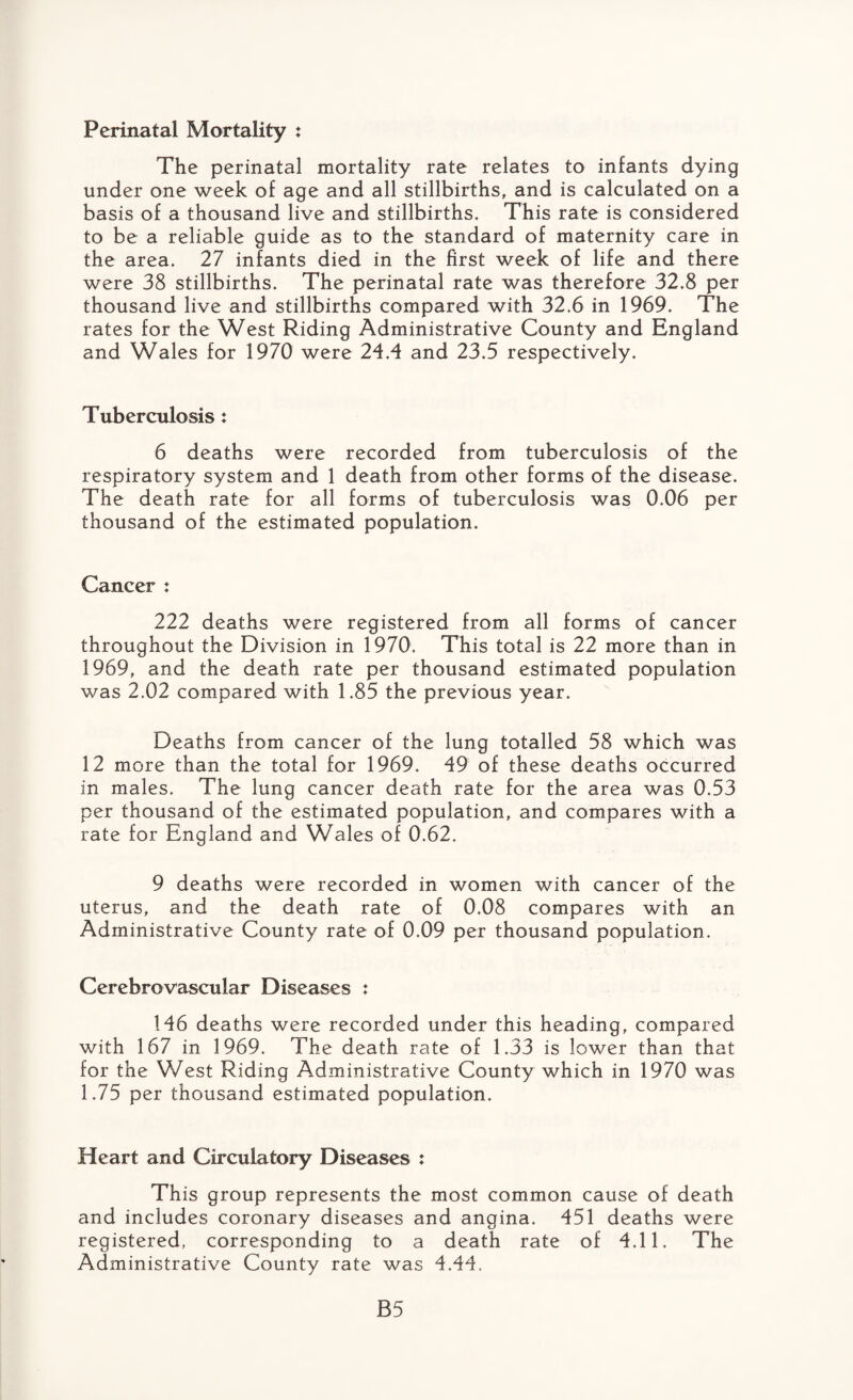 Perinatal Mortality : The perinatal mortality rate relates to infants dying under one week of age and all stillbirths, and is calculated on a basis of a thousand live and stillbirths. This rate is considered to be a reliable guide as to the standard of maternity care in the area. 27 infants died in the first week of life and there were 38 stillbirths. The perinatal rate was therefore 32.8 per thousand live and stillbirths compared with 32.6 in 1969. The rates for the West Riding Administrative County and England and Wales for 1970 were 24.4 and 23.5 respectively. Tuberculosis : 6 deaths were recorded from tuberculosis of the respiratory system and 1 death from other forms of the disease. The death rate for all forms of tuberculosis was 0.06 per thousand of the estimated population. Cancer : 222 deaths were registered from all forms of cancer throughout the Division in 1970. This total is 22 more than in 1969, and the death rate per thousand estimated population was 2.02 compared with 1.85 the previous year. Deaths from cancer of the lung totalled 58 which was 12 more than the total for 1969. 49 of these deaths occurred in males. The lung cancer death rate for the area was 0.53 per thousand of the estimated population, and compares with a rate for England and Wales of 0.62. 9 deaths were recorded in women with cancer of the uterus, and the death rate of 0.08 compares with an Administrative County rate of 0,09 per thousand population. Cerebrovascular Diseases : 146 deaths were recorded under this heading, compared with 167 in 1969. The death rate of 1.33 is lower than that for the West Riding Administrative County which in 1970 was 1.75 per thousand estimated population. Heart and Circulatory Diseases : This group represents the most common cause of death and includes coronary diseases and angina. 451 deaths were registered, corresponding to a death rate of 4.11. The Administrative County rate was 4.44. B5