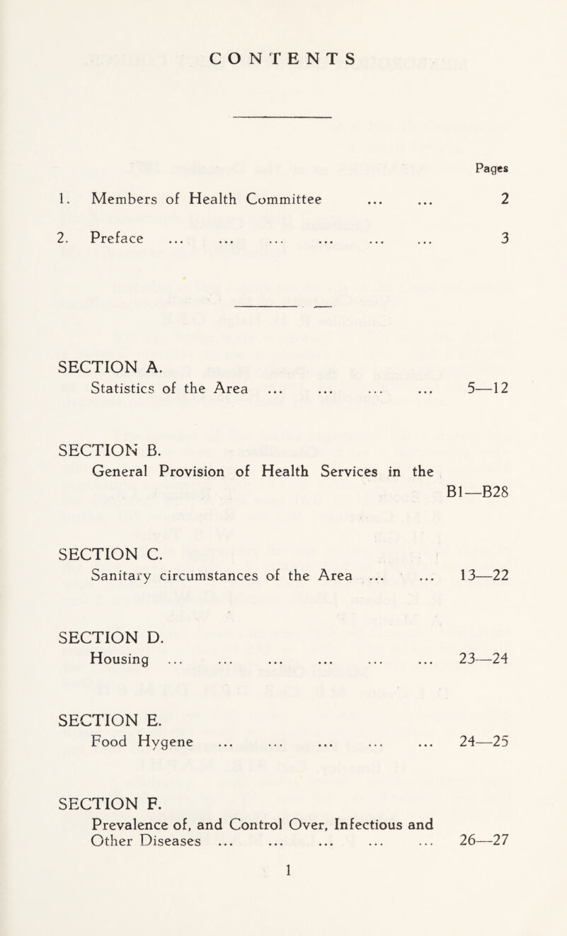 CONTENTS 1. Members of Health Committee 2. Preface SECTION A. Statistics of the Area SECTION B. General Provision of Health Services in the SECTION C. Sanitary circumstances of the Area SECTION D. Housing SECTION E. Food Hygene SECTION F. Prevalence of, and Control Over, Infectious and Other Diseases Pages 2 3 5—12 Bl—B28 13—22 23— 24 24— 25 26—27