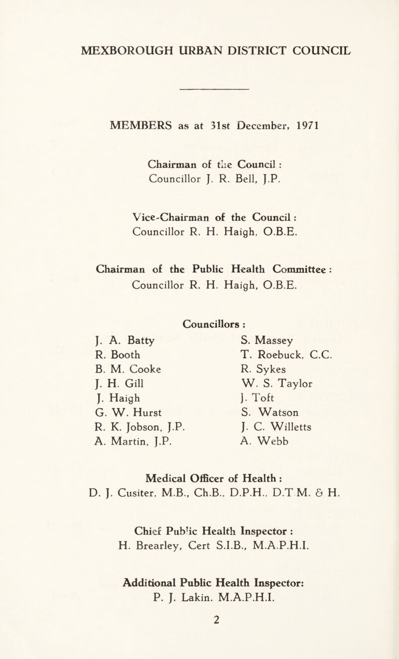 MEXBOROUGH URBAN DISTRICT COUNCIL MEMBERS as at 31st December, 1971 Chairman of the Council : Councillor J. R. Bell, J.P. Vice-Chairman of the Council: Councillor R. H. Haigh, O.B.E. Chairman of the Public Health Committee: Councillor R. H. Haigh, O.B.E. Councillors: J. A. Batty R. Booth B. M. Cooke J. H. Gill J. Haigh G. W. Hurst R. K. Jobson, J.P. A. Martin, J.P. S. Massey T. Roebuck, C.C. R. Sykes W. S. Taylor J. Toft S. Watson J. C. Willetts A. Webb Medical Officer of Health: D. J. Cusiter, M.B., Ch.B., D.P.H., D.T M. 6 H. Chief Pubhc Health Inspector : H. Brearley, Cert S.I.B., M.A.P.H.I. Additional Public Health Inspector: P. J. Lakin. M.A.P.H.I.