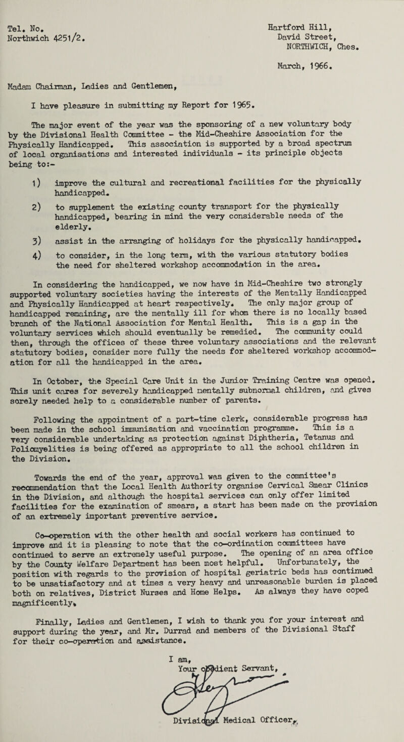 Tel. No. Northwich 425l/2. Hartford Hill, David Street, NORTHWICH, Ches. March, 1966. Madam Chairman, ladies and Gentlemen, I have pleasure in submitting my Report for 1965. The major event of the year was the sponsoring of a new voluntary body by the Divisional Health Committee - the Mid-Cheshire Association for the Physically Handicapped. This association is supported by a broad spectrum of local organisations and interested individuals - its principle objects being to:- 1) improve the cultural and recreational facilities for the physically handicapped. 2) to supplement the existing county transport for the physically handicapped, bearing in mind the very considerable needs of the elderly. 3) assist in the arranging of holidays for the physically handicapped. 4) to consider, in the long term, with the various statutory bodies the need for sheltered workshop accommodation in the area. In considering the handicapped, we now have in Mid-Cheshire two strongly supported voluntary societies having the interests of the Mentally Handicapped and Physically Handicapped at heart respectively. The only major group of handicapped remaining, are the mentally ill for whan there is no locally based branch of the National Association for Mental Health. This is a gap in the voluntary services which should eventually be remedied. The community could then, through the offices of these three voluntary associations and the relevant statutory bodies, consider more fully the needs for sheltered workshop accommod¬ ation for all the handicapped in the area. In October, the Special Care Unit in the Junior Training Centre was opened. This unit cares for severely handicapped mentally subnormal children, and gives sorely needed help to a considerable number of parents. Following the appointment of a part-time clerk, considerable progress has been made in the school immunisation and vaccination programme. This is a very considerable undertaking as protection against Diphtheria, Tetanus and Poliomyelities is being offered as appropriate to all the school children in the Division. Towards the end of the year, approval was given to the committee’s recommendation that the Local Health Authority organise Cervical Smear Clinics in the Division, and although the hospital services can only offer limited facilities for the examination of smears, a start has been made on the provision of an extremely important preventive service. Co-operation with the other health and social workers has continued to improve and it is pleasing to note that the co—ordination committees have continued to serve an extremely useful purpose. The opening of an area office by the County Welfare Department has been most helpful. Unfortunately, the position with regards to the provision of hospital geriatric beds has continued to be unsatisfactory and at times a very heavy and unreasonable burden is placed both on relatives, District Nurses and Hone Helps. As always they have coped magnificently* Finally, ladies and Gentlemen, I wish to thank you for your interest and support during the year, and Mr. Durrad and members of the Divisional Staff for their co-opernrtion and a.3sistance.