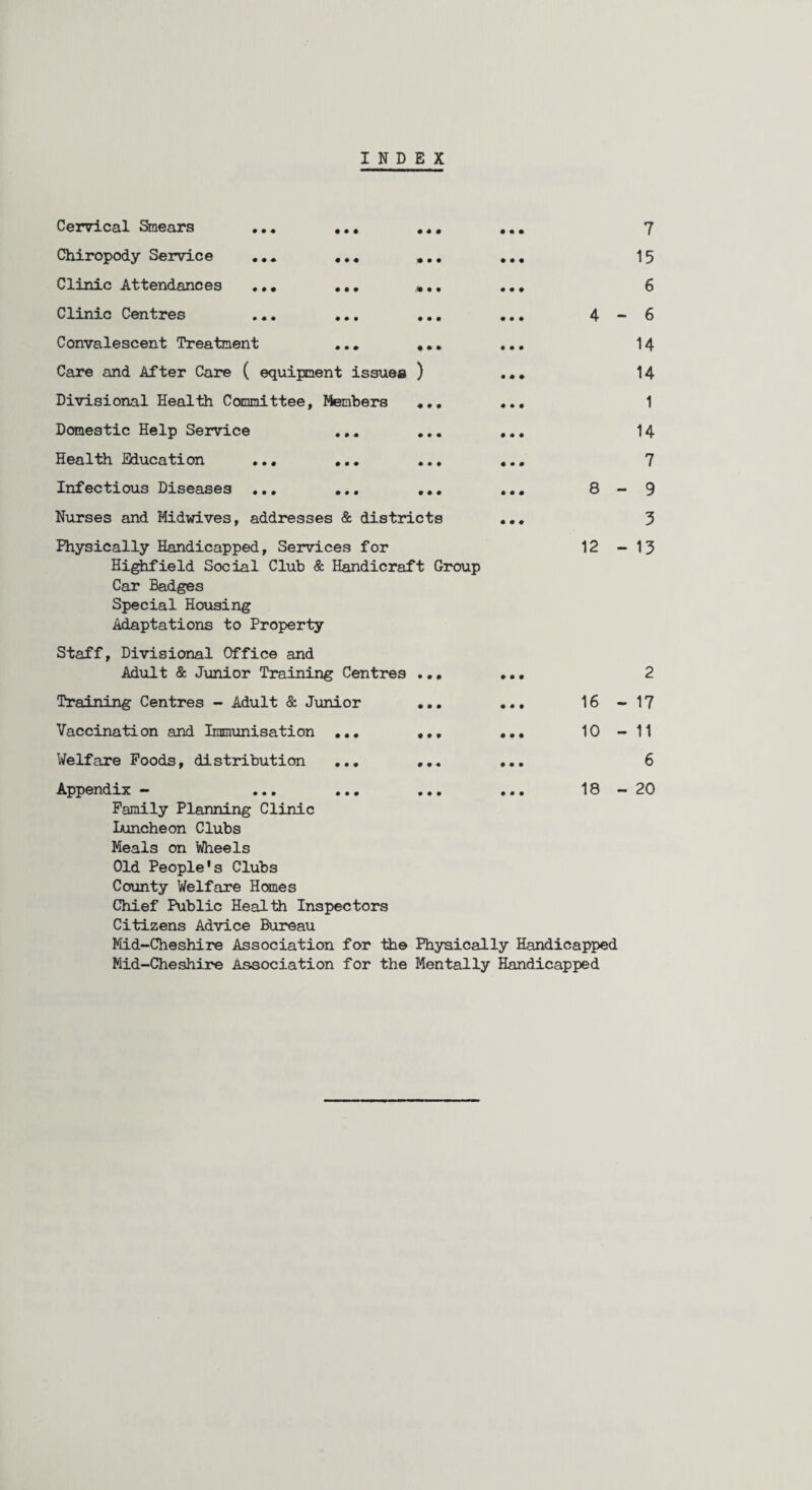 INDEX Cervical Smears ... Chiropody Service ... Clinic Attendances ... Clinic Centres Convalescent Treatment Care and After Care ( equipment issues ) Divisional Health Committee, Members . Domestic Help Service ... Health Education ... ... Infectious Diseases ... ... . Nurses and Midwives, addresses & districts 7 15 6 4-6 14 14 1 14 7 8-9 3 Physically Handicapped, Services for 12-13 Highfield Social Club & Handicraft Group Car Badges Special Housing Adaptations to Property Staff, Divisional Office and Adult & Junior Training Centres ... ... Training Centres - Adult & Junior ... ... 16- Vaccination and Immunisation ... ... ... 10- Welfare Foods, distribution ... ... ... Appendix - ... ... ... ... 18- Family Planning Clinic Luncheon Clubs Meals on Wheels Old People's Clubs County Welfare Hemes Chief Public Health Inspectors Citizens Advice Bureau Mid-Cheshire Association for the Physically Handicapped Mid-Cheshire Association for the Mentally Handicapped 2 17 11 6 20