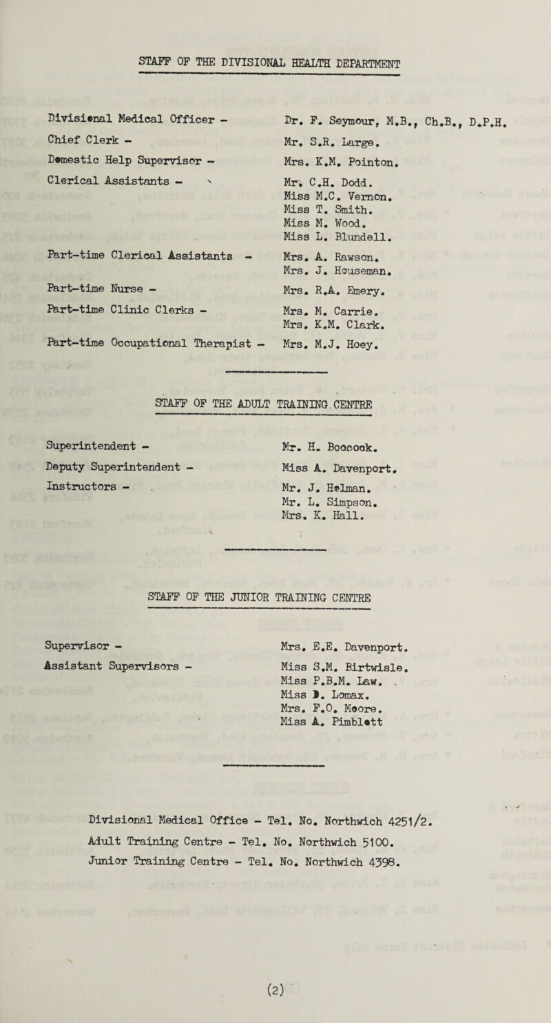 STAFF OF THE DIVISIONAL TTF.AT.TTT DEPARTMENT Divisional Medical Officer - Dr. F. Seymour, M.B, Chief Clerk - Mr. S.R. Large. Domestic Help Supervisor — Mrs. K.M. Pointon. Clerical Assistants — ' Mr, C.H. Dodd. Miss M.C, Vernon. Miss T. Smith. Miss M. Wood. Miss L. Blundell. Part-time Clerical Assistants - Mrs. A. Rawson. Mrs. J. Houseman. Part-time Nurse - Mrs. R.A. Emery. Part-time Clinic Clerks - Mrs. M. Carrie. Mrs, K.M. Clark. Part-time Occupational Therapist - Mrs. M.J. Hoey. STAFF OF THE ADULT TRAINING CENTRE Superintendent - Mr. H. Boocook. Deputy Superintendent - Miss A. Davenport. Instructors - Mr. J. Holman. Mr. L. Simpson. Mrs, K. Hall. STAFF OF THE JUNIOR TRAINING CENTRE Supervisor - Mrs, E.E. Davenport. Assistant Supervisors - Miss S.M. Birtwisle. Miss P.B.M. Law. . Miss 1. Lomax. Mrs. F.O. Moore. Miss A. Pimblott Divisional Medical Office - Tel. No. Northwich 4251/2. Adult Training Centre - Tel. No. Northwich 5100. Junior Training Centre - Tel. No. Northwich 4398.