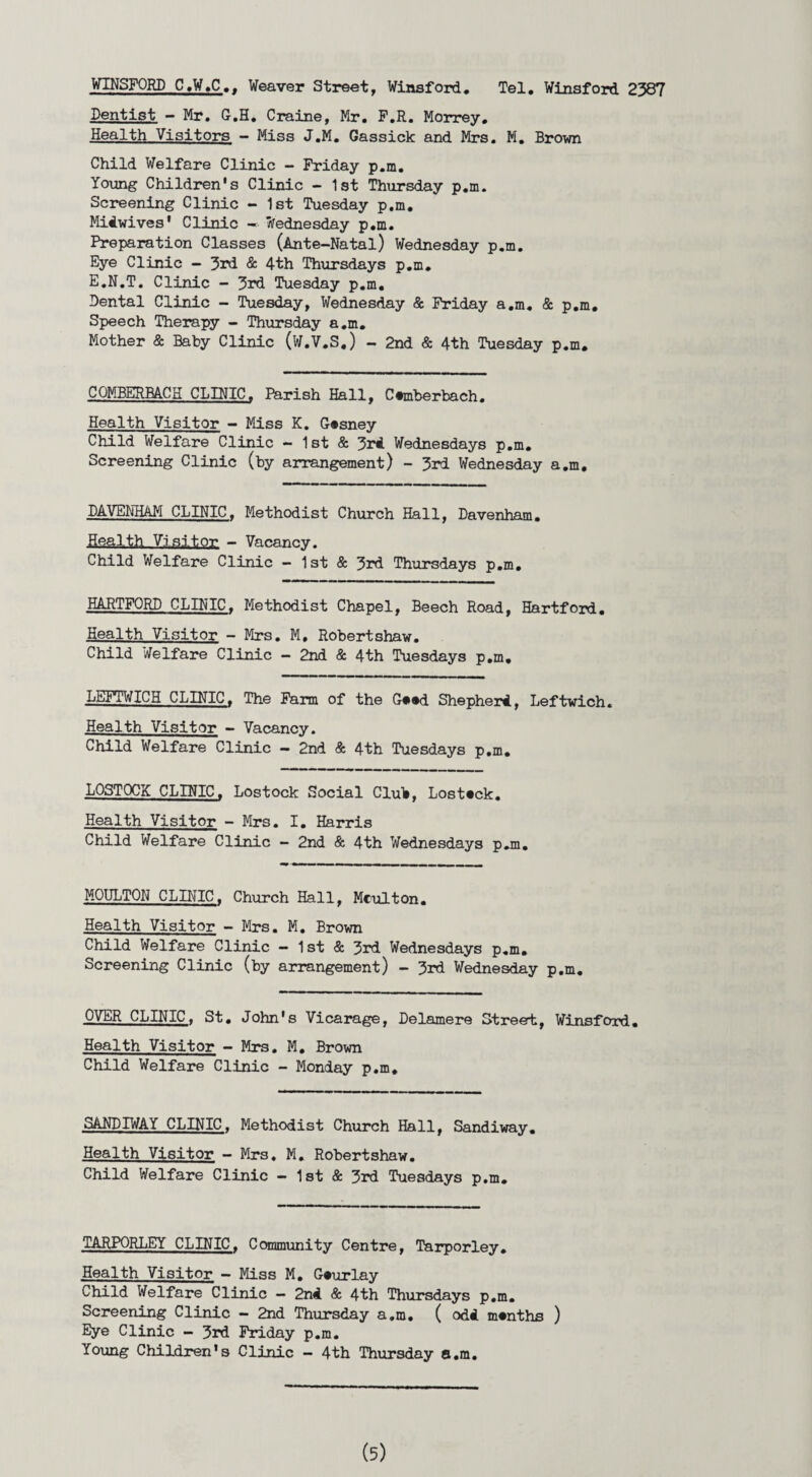 WINSFORD C.W.C.. Weaver Street, Winsford. Tel. Winsford 2387 Dentist - Mr. G.H. Craine, Mr. F.R. Morrey. Health Visitors - Miss J.M. Gassick and Mrs. M. Brown Child Welfare Clinic — Friday p.m. Young Children's Clinic - 1st Thursday p.m. Screening Clinic - 1st Tuesday p.m. Midwives' Clinic — Wednesday p.m. Preparation Classes (Ante-Natal) Wednesday p.m. Eye Clinic - 3rd & 4th Thursdays p.m. E.N.T. Clinic - 3rd Tuesday p.m. Dental Clinic - Tuesday, Wednesday & Friday a.m. & p.m. Speech Therapy - Thursday a.m. Mother & Baby Clinic (W.V.S.) - 2nd & 4th Tuesday p.m. COMBERBACH CLINIC. Parish Hall, C#mberbach. Health Visitor - Miss K. G#sney Child Welfare Clinic — 1st & 3rd Wednesdays p.m. Screening Clinic (by arrangement) - 3rd Wednesday a.m, DAVENHAM CLINIC. Methodist Church Hall, Davenham. Health Visitor - Vacancy. Child Welfare Clinic - 1st & 3rd Thursdays p.m. HARTFORD CLINIC. Methodist Chapel, Beech Road, Hartford. Health Visitor - Mrs. M. Robertshaw. Child Welfare Clinic — 2nd & 4th Tuesdays p.m, LEITWICH CLINIC. The Farm of the Go*d Shepherd, Leftwich. Health Visitor - Vacancy. Child Welfare Clinic — 2nd & 4th Tuesdays p.m. LOSTOCK CLINIC. Lostock Social Club, Lost«ck. Health Visitor - Mrs. I. Harris Child Welfare Clinic - 2nd & 4th Wednesdays p.m. MOULTON CLINIC. Church Hall, Mculton. Health Visitor - Mrs. M. Brown Child Welfare Clinic — 1st & 3rd Wednesdays p.m. Screening Clinic (by arrangement) — 3rd Wednesday p.m. OVER CLINIC. St. John's Vicarage, Delamere Street, Winsford. Health Visitor - Mrs. M. Brown Child Welfare Clinic - Monday p.m. SANDIWAY CLINIC. Methodist Church Hall, Sandiway. Health Visitor — Mrs. M. Robertshaw. Child Welfare Clinic — 1st & 3rd Tuesdays p.m. TARPORLEY CLINIC. Community Centre, Tarporley. Health Visitor - Miss M. G#urlay Child Welfare Clinic — 2nd & 4th Thursdays p.m. Screening Clinic - 2nd Thursday a.m. (odd months ) Eye Clinic - 3rd Friday p.m. Young Children's Clinic — 4th Thursday a.m.