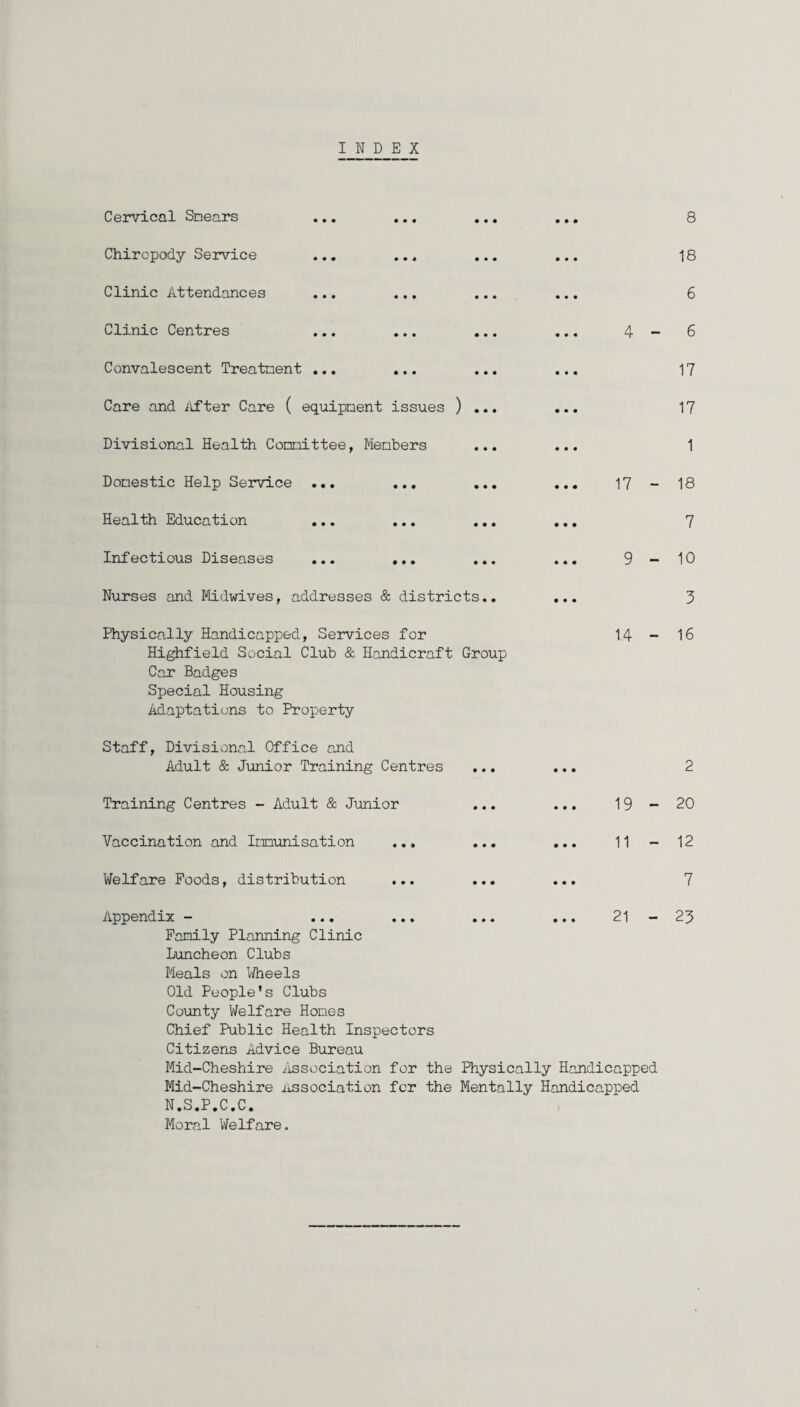 INDEX Cervical Snears ... Chiropody Service ... ... Clinic Attendances ... ... Clinic Centres ... ... Convalescent Treatnent ... ... Care and After Care ( equipment issues ) . Divisional Health Committee, Members Domestic Help Service ... ... Health Education ... ... Infectious Diseases ... ... Nurses and Midwives, addresses & districts 8 18 6 4-6 17 17 1 17 - 18 7 9-10 3 Physically Handicapped, Services for Highfield Social Club & Handicraft Group Car Badges Special Housing Adaptations to Property 14 - 16 Staff, Divisional Office and Adult & Junior Training Centres • • • 2 Training Centres - Adult & Junior • • • 19 - 20 Vaccination and Immunisation ... ... • • • 11 - 12 Welfare Foods, distribution ... ... • • • 7 Appendix - ... ... ... • • • 21 - 23 Family Planning Clinic Luncheon Clubs Meals on Wheels Old People's Clubs County Welfare Homes Chief Public Health Inspectors Citizens Advice Bureau Mid-Cheshire Association for the Physically Handicapped Mid-Cheshire Association for the Mentally Handica„pped N.S.P.C.C. Moral Welfare.