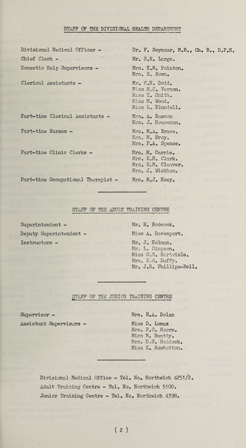 STAFF OF THE DIVISIONAL HEALTH DEPARTMENT Divisional Medical Officer - Chief Clerk - Domestic Help Supervisors - Clerical Assistants - Part-time Clerical Assistants - Part-time Nurses - Part-time Clinic Clerks - Part-time Occupational Therapist - Dr. F. Seymour, M.B., Ch. B., D.P.H, Mr. S.R. Large. Mrs. K.M. Pointon. Mrs. E. Bown. Mr. C.H. Dodd. Miss.M„C. Vernon. Miss T. Smith. Kiss M, Wood. Miss La Blundell. Mr3. A. Rawson Mrs. J. Houseman. Mrs. M.A. Bruce. Mrs. M. Evoy. Mrs. P.A. Spence. Mrs. M. Carrie. Mrs. KoM. Clark. Mrs. EeM. Cleaver. Mrs. J. Wickham. Mrs. M.J. Hoey. STAFF OF THE ADULT TRAINING CENTRE Superintendent - Deputy Superintendent - Instructors - Mr. H. Boocock. Miss A. Davenport. Mr. J. Holman. Mr. L. Simpson. Miss S.M. Birtwisle. Mrs. EoM. Duffy. Mr. J.R. Phillips-Bell STAFF OF THE JUNIOR TRAINING CENTRE -—— -—■■ . .i ■——————— —- Supervisor - Mrs. E.A. Dolan Assistant Supervisors - Miss D. Lomax • Mrs. F.O. Moore. Miss M. Beatty. Mrs. D.S. Haddock. Miss K. Rowbottom. Divisional Medical Office - Tel. No. Northwich 4251/2. Adult Training Centre - Tel. No. Northwich 5100. Junior Training Centre - Tel. No. Northwich 4598.