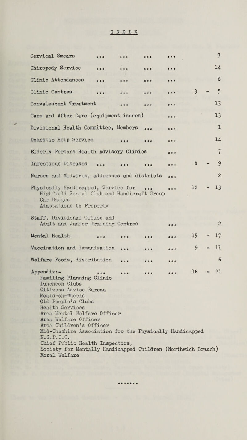 INDEX Cervical Smears ... ... ... Chiropody Service ... ... ... Clinic Attendances ... ... ... Clinic Centres ... ... ... Convalescent Treatment ... ... Care and After Care (equipment issues) Divisional Health Committee, Members ... Domestic Help Service ... ... Elderly Persons Health Advisory Clinics Infectious Diseases ... ... ... Nurses and Midwives, addresses and districts Physically Handicapped, Service for ... Kigalield Social Club and Handicraft Group Car Badges Adaptations to Property 7 14 6 3-5 13 13 1 14 7 8-9 2 12 - 13 Staff, Divisional Office and Adult and Junior Training Centres ... 2 Mental Health ... ... ... ... 15 - 17 Vaccination and Immunisation ... ... ... 9 -11 V/elfare Foods, distribution ... ... ... 6 Appendix:- ... ... ... ... 16 — 21 Familing Planning Clinic Luncheon Clubs Citizens Advice Bureau Meals-on-Wheels Old People's Clubs Health Services Area Mental Welfare Officer Area Welfare Officer Area Children’s Officer Mid-Cheshire Association for the Physioally Handicapped N.S.P.C.C. Chief Public Health Inspectors, Society for Mentally Handicapped Children (Northwich Branch) Moral Welfare