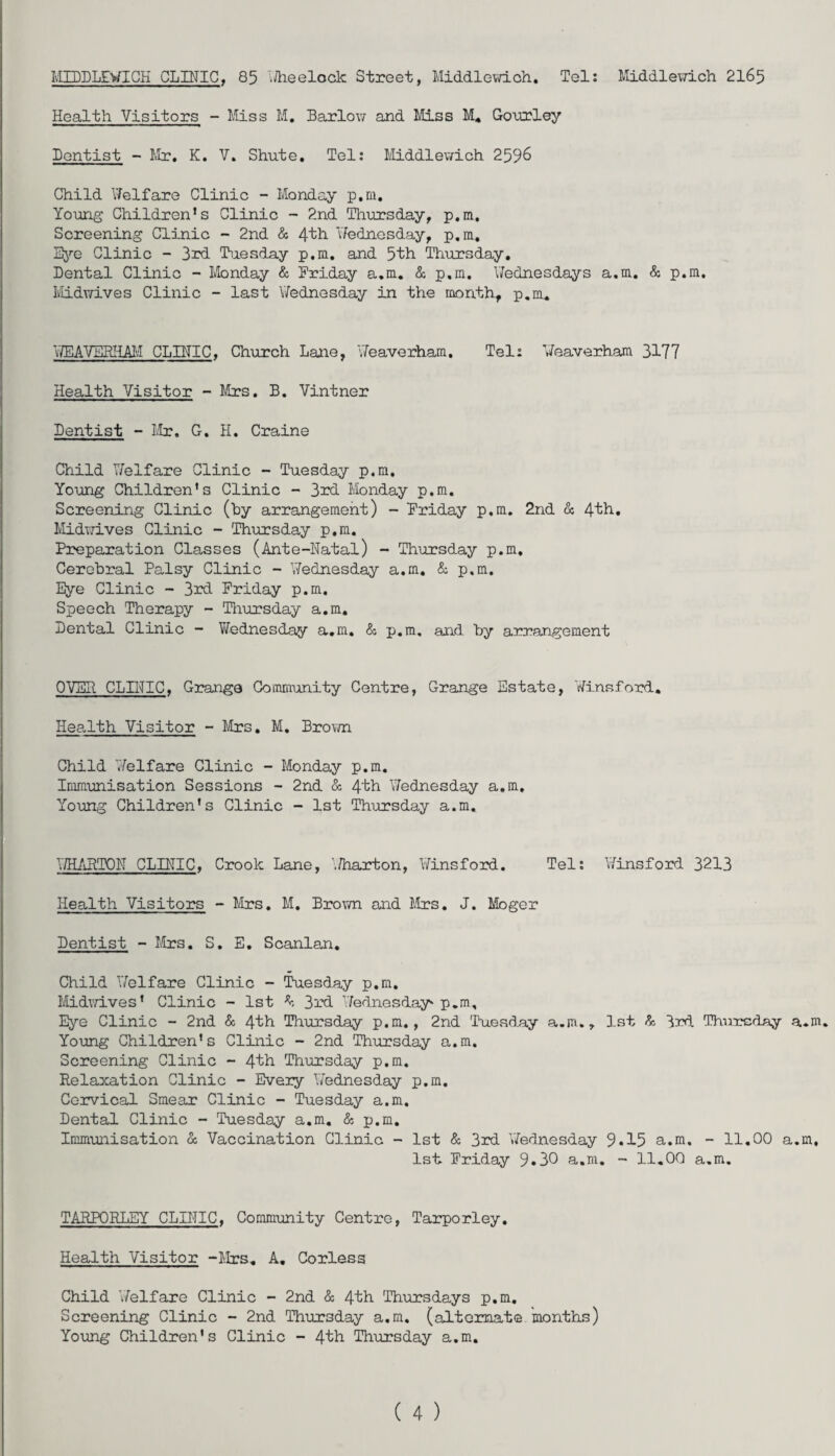 MUD LEWI GH CLINIC, 85 Wheelock Street, Middlewioh. Tel: Middlewich 2165 Health Visitors - Miss M. Barlow and Miss M. Gourley Dentist - Mr. K. V. Shute. Tel: Middlewich 2596 Child Welfare Clinic - Monday p.m. Young Children’s Clinic - 2nd Thursday, p.m. Screening Clinic - 2nd & 4tb 'Wednesday, p.m. Eye Clinic - 3rd Tuesday p.m. and 5th Thursday. Dental Clinic - Monday & Friday a.m. & p.m. Wednesdays a.m. & p.m. Midwives Clinic - last Wednesday in the month, p.m. WEAVERHAM CLINIC, Church Lane, Weaverham. Tel: Weaverham 3177 Health Visitor - Mrs. B. Vintner Dentist -Mr. G. H. Craine Child Welfare Clinic - Tuesday p.m. Young Children’s Clinic - 3rd Monday p.m. Screening Clinic (by arrangement) - Friday p.m. 2nd & 41b. Midwives Clinic - Thursday p.m. Preparation Classes (Ante-Natal) - Thursday p.m. Cerebral Palsy Clinic - Wednesday a.m. & p.m. Eye Clinic - 3rd Friday p.m. Speech Therapy - Thursday a.m. Dental Clinic - Wednesday a.m. & p.m, and by arrangement OVER CLINIC, Grange Community Centre, Grange Estate, Winsford. Health Visitor - Mrs. M. Brown Child Welfare Clinic - Monday p.m. Immunisation Sessions - 2nd & 41b Wednesday a.m. Young Children's Clinic - 1st Thursday a.m. WHARTON CLINIC, Crook Lane, Wharton, Winsford. Tel: Winsford 3213 Health Visitors - Mrs. M. Brown and Mrs. J. Moger Dentist - Mrs. S. E. Scanlan. Child Welfare Clinic - Tuesday p.m. Midwives' Clinic - 1st ^ 3rd Wednesday* p.m. Eye Clinic - 2nd & 4th Thursday p.m., 2nd 'Tuesday a.m., 1st & 3rd Thursday a.m. Young Children's Clinic - 2nd Thursday a.m. Screening Clinic - 41b Thursday p.m. Relaxation Clinic - Every Wednesday p.m. Cervical Smear Clinic - Tuesday a.m. Dental Clinic - Tuesday a.m. & p.m. Immunisation & Vaccination Clinic - 1st & 3rd Wednesday 9*15 a.m. - 11.00 a.m, 1st Friday 9*30 a.m. - 11.00 a.m. TARPORLEY CLINIC, Community Centre, Tarporley. Health Visitor -Mrs. A. Corless Child ’Welfare Clinic - 2nd & 41b Thursdays p.m. Screening Clinic - 2nd Thursday a.m. (alternate months) Young Children's Clinic - 41b Thursday a.m.