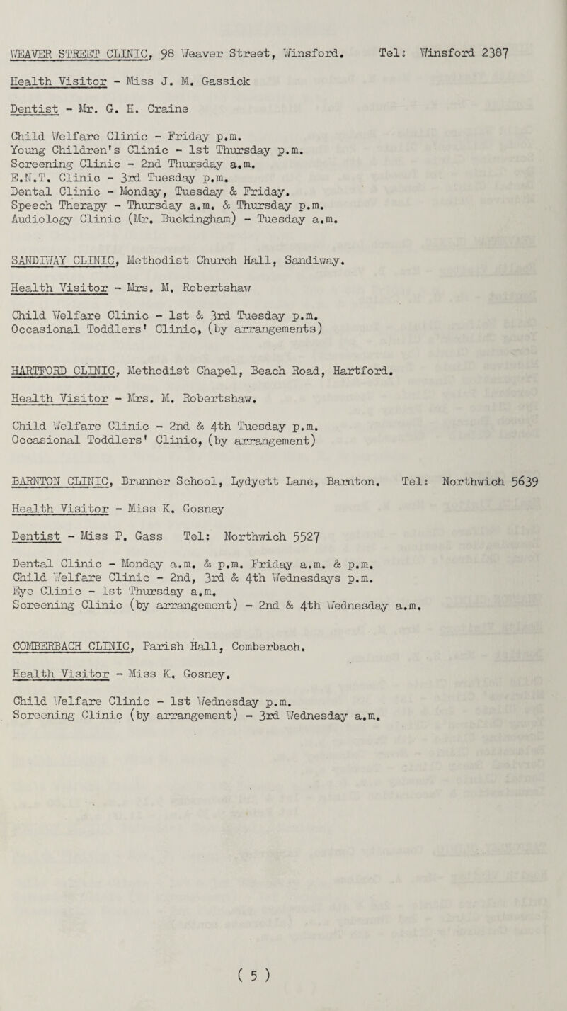 WEAVER STREET CLINIC, 98 Weaver Street, Winsford Teli Winsford 2387 Health Visitor - Miss J. M. Gassick Dentist - Mr. G. H. Craine Child Welfare Clinic - Friday p.m. Young Children’s Clinic - 1st Thursday p.m. Screening Clinic - 2nd Thursday a.m. E.N.T. Clinic - 3rd Tuesday p.m. Dental Clinic - Monday, Tuesday & Friday. Speech Therapy - Thursday a.m, & Thursday p.m. Audiology Clinic (Mr, Buckingham) - Tuesday a.m. SANDIWAY CLINIC. Methodist Church Hall, Sandiway. Health Visitor - Mrs, M. Robertshaw Child Welfare Clinic - 1st & 3rd Tuesday p.m. Occasional Toddlers' Clinic, (by arrangements) HARTFORD CLINIC, Methodist Chapel, Beach Road, Hartford. Health Visitor - Mrs. M. Robertshaw. Child Welfare Clinic - 2nd & 4th Tuesday p.m. Occasional Toddlers' Clinic, (by arrangement) BARNTON CLINIC, Brunner School, Lydyett Lane, Bamton. Tel % Northwich 5&39 Health Visitor - Miss K. Gosney Dentist - Miss P. Gass Tel: Northwich 5527 Dental Clinic - Monday a.m. & p.m. Friday a.m. & p.m. Child Welfare Clinic - 2nd, 3rd & 4fh Wednesdays p.m. Eye Clinic - 1st Thursday a.m. Screening Clinic (by arrangement) - 2nd & 4th Wednesday a.m. COMBERBACH CLINIC, Parish Hall, Comberbach. Health Visitor - Miss K. Gosney, Child Welfare Clinic - 1st Wednesday p.m. Screening Clinic (by arrangement) - 3rd Wednesday a.m.