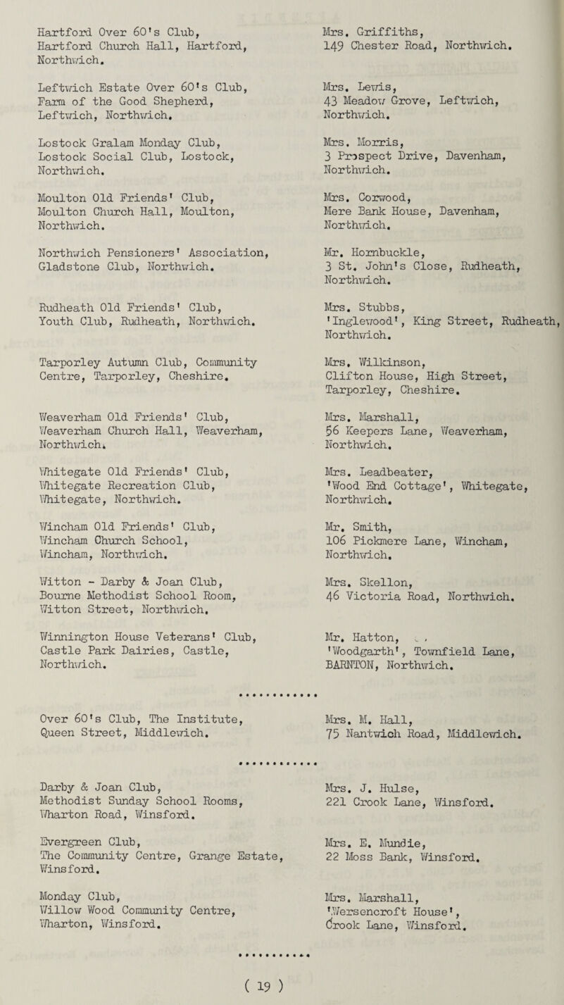 Hartford Over 60's Club, Hartford Church Hall, Hartford, Northvrich. Mrs. Griffiths, 149 Chester Road, Northvrich. Leftwich Estate Over 60*s Club, Farm of the Good Shepherd, Leftwich, Northvrich. Mrs. Levris, 43 Meadow Grove, Leftwich, Northvrich. Lostook Gralam Monday Club, Lostock Social Club, Lostock, North.vri.ch, Mrs, Morris, 3 Prospect Drive, Davenham, Northvrich. Moulton Old Friends1 Club, Moulton Church Hall, Moulton, Northvrich. Mrs. Corwood, Mere Bank House, Davenham, Northwich. Northwich Pensioners’ Association, Gladstone Club, Northvrich, Mr. Hombuckle, 3 St. John’s Close, Rudheath, Northwich. Rudheath Old Friends’ Club, Youth Club, Rudheath, Northvrich. Mrs. Stubbs, ’Inglewood’, King Street, Rudheath, Northvrich. Tarporley Autumn Club, Community Centre, Tarporley, Cheshire. Mrs, Wilkinson, Clifton House, High Street, Tarporley, Cheshire. Weaverham Old Friends' Club, Weaverham Church Hall, Weaverham, Northvrich* Mrs. Marshall, 56 Keepers Lane, Weaverham, Northwich. Whitegate Old Friends’ Club, Whitegate Recreation Club, Whitegate, Northvrich. Mrs. Leadbeater, ’Yfood End Cottage’, Whitegate, Northvrich, Yrincham Old Friends' Club, Yrincham Church School, Yrincham, Northvrich. Mr. Smith, 106 Pickmere Lane, Yrincham, Northvrich. Yritton - Darby & Joan Club, Bourne Methodist School Room, Witton Street, Northvrich, Mrs. Slcellon, 46 Victoria Road, Northvrich, Yrinnington House Veterans’ Club, Castle Park Dairies, Castle, Northvrich, Mr. Hatton, v , 'Woodgarth’, TownfieId Lane, BARNTON, No rthwich. Over 60’s Club, The Institute, Queen Street, Middlevrich. Mrs. M. Hall, 75 Nantvrich Road, Middlevrich. Darby & Joan Club, Methodist Sunday School Rooms, Y/harton Road, Winsford. Mrs. J. Hulse, 221 Crook Lane, Winsford. Evergreen Club, The Community Centre, Grange Estate, Winsford. Mrs. E. Mundie, 22 Moss Bank, Winsford, Monday Club, Willow Wood Community Centre, Y/harton, Winsford. Mrs. Marshall, ’Wersencroft House', Crook Lane, Winsford.