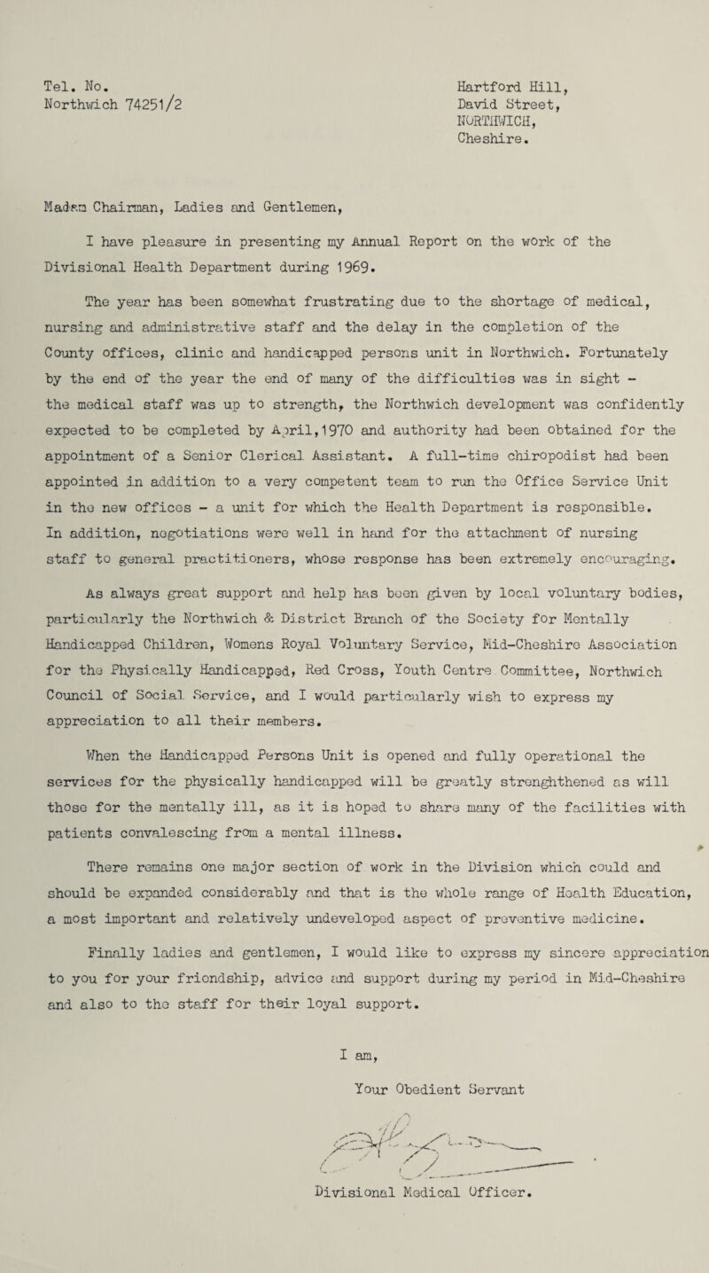 Tel. No. Hartford Hill, Northwich 74251/2 David Street, NORTHWICH, Cheshire. Madam Chairman, Ladies and Gentlemen, I have pleasure in presenting my Annual Report on the work of the Divisional Health Department during 1969. The year has been somewhat frustrating due to the shortage of medical, nursing and administrative staff and the delay in the completion of the County offices, clinic and handicapped persons unit in Northwich. Fortunately by the end of the year the end of many of the difficulties was in sight - the medical staff was up to strength, the Northwich development was confidently expected to be completed by April,1970 and authority had been obtained for the appointment of a Senior Clerical Assistant. A full-time chiropodist had been appointed in addition to a very competent team to run the Office Service Unit in the new offices - a unit for which the Health Department is responsible. In addition, negotiations were well in hand for the attachment of nursing staff to general practitioners, whose response has been extremely encouraging. As always great support and help has been given by local voluntary bodies, particularly the Northwich & District Branch of the Society for Mentally Handicapped Children, Womens Royal Voluntary Service, Mid-Cheshire Association for the Physically Handicapped, Red Cross, Youth Centre Committee, Northwich Council of Social Service, and I would particularly wish to express my appreciation to all their members. When the Handicapped Persons Unit is opened and fully operational the services for the physically handicapped will be greatly strenghthened as will those for the mentally ill, as it is hoped to share many of the facilities with patients convalescing from a mental illness. * There remains one major section of work in the Division which could and should be expanded considerably and that is the whole range of Health Education, a most important and relatively undeveloped aspect of preventive medicine. Finally ladies and gentlemen, I would like to express my sincere appreciation to you for your friendship, advice and support during my period in Mid-Cheshire and also to the staff for their loyal support. I am, Your Obedient Servant Divisional Medical Officer.