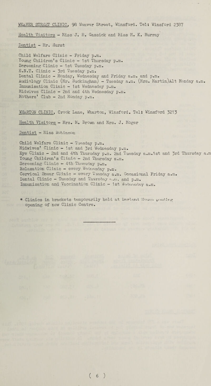 WEaVER STREET CLINIC, 98 Weaver Street, Winsford. Tel; Winsford 2387 Health Visitors - Miss J. M. Gassick and Miss M. K. Murray Dentist - Mr. Hurst Child Welfare Clinic - Friday p.m. Young Children's Clinic - 1st Thursday p.m. Screening Clinic - 1st Tuesday p.m. E.N.T. Clinic - 3rd Tuesday p.m. Dental Clinic - Monday, Wednesday and Friday a.m. and p.m. Audiology Clinic (Mr. Buckingham) - Tuesday a.m. (Mrs. Martin)Alt Monday a.m. Immunisation Clinic - 1st Wednesday p.m. Midwives Clinic - 2nd and 4th Wednesday p.m. Mothers' Club - 2nd Monday p.m. WHARTON CLINIC, Crook Lane, Wharton, Winsford. Tel: Winsford 3213 Health Visitors - Mrs. M. Brown and Mrs. J. Moger Dentist - Miss Robinson Child Welfare Clinic - Tuesday p.m. Midwives' Clinic - 1st and 3rd Wednesday p.m. Eye Clinic - 2nd and 4th Thursday p.m. 2nd Tuesday a.m.1st and 3rd Thursday a.m Young Children's Clinic - 2nd Thursday a.m. Screening Clinic - 4th Thursday p.m. Relaxation Clinic - every Wednesday p.m. Cervical Smear Clinic - every Tuesday a.m. Occasional Friday a.m. Dental Clinic - Tuesday and Thursday n.r.i, and p.m. Immunisation and Vaccination Clinic - 1st Wednesday a.m. * Clinics in brackets temporarily held at Dari and ID****. uUrg opening of new Clinic Centre.