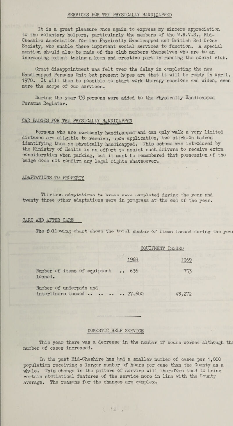 SERVICES FOR THE PHYSICALLY HANDICAPPED It is a great pleasure once again to express my sincere appreciation to the voluntary helpers, particularly the members of the W.R.V.S., Mid- Cheshire Association for the Physically Handicapped and British Red Cross Society, who enable these important social services to function. A special mention should also be made of the club members themselves who are to an increasing extent taking a keen and creative part in running the social club. Great disappointment was felt over the delay in completing the nevr Handicapped Persons Unit but present hopes are that it will be ready in April, 1970. It will then be possible to start work therapy sessions and widen, even more the scope of our services. During the year 153 persons were added to the Physically Handicapped Persons Register. CAR BADGES FOR THE PHYSICALLY Persons who are seriously handicapped and can only walk a very limited distance are eligible to receive, upon application, two stick-on badges identifying them as physically handicapped. This scheme was introduced by the Ministry of Health in an effort to assist such- drivers to receive extra consideration when parking, but it must be remembered that possession of the badge does not confirm any legal rights whatsoever. ADAPTATIONS to property Thirteen adaptutiono Woo uoi-o ^ompl.oted during twenty three other adaptations were in progress at the end the year and of the year. CARE AND AFTER CaRE The following chart showa the total, nijraber of items issued during the yea: EQUIPMENT ISSUED 1968 1969 Number of items of equipment .. 636 753 loaned. Number of underpads and interliners issued .. 27,600 43>272 DOMESTIC HELP SERVICE This year there was a decrease in the number of hours worked although the number of cases increased. In the past Mid-Cheshire has had a smaller number of cases per 1,000 population receiving a larger number of hours per case than the County as a whole. This change in the pattern of service will therefore tend to bring certain statistical features of the service more in line with the County average. The reasons for the changes are complex. /
