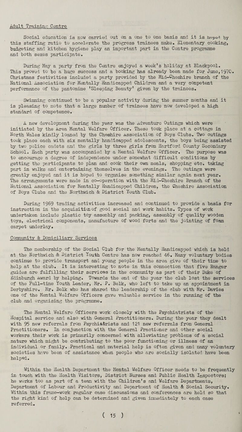 Adult Training Centre Social education is now carried out on a one to one basis and it is hopori by this staffing ratio to accelerate the progress trainees make. Elementary cooking, budgeting and kitchen hygiene play an important part in the Centre programme and both sexes participate. During May a party from the Centre enjoyed a week’s holiday at Blackpool. This proved to be a huge success and a booking has already been made for June,1970. Christmas festivities included a party provided by the Mid-Cheshire branch of the National Association for Mentally Handicapped Children and a very competent performance of the pantomime ’Sleeping Beauty’ given by the trainees. Swimming continued to be a popular activity during the summer months and it is pleasing to note that a large number of trainees have now developed a high standard of competence. A new development during the year was the Adventure Outings which were initiated by the Area Mental Welfare Officer. These took place at a cottage in North Wales kindly loaned by the Cheshire association of Boys Clubs. Two outings took place each with six mentally handicapped adolescents, the boys being assisted by two police cadets and the girls by three girls from Hartford County Secondary School. Each party was accompanied by a Mental Welfare Officer. The purpose was to encourage a degree of independence under somewhat difficult conditions by getting the participants to plan and cook their own meals, shopping etc. taking part in walks and entertaining themselves in the evenings. The outings were greatly enjoyed and it is hoped to organise something similar again next year. The arrangements were made in co-operation with the Mid-Cheshire Branch of the National association for Mentally Handicapped Children, the Cheshire Association of Boys Clubs and the Northwich & District Youth Club. During 1969 trading activities increased and continued to provide a basis for instruction in the acquisition of good social and work habits. Types of work undertaken include plastic toy assembly and packing, assembly of quality wooden toys, electrical components, manufacture of wood forts and the jointing of foam carpet underlay. Community & Domiciliary Services The membership of the Social Club for the Mentally Handicapped which is held at the Northwich & District Youth Centre has now reached 46. Many voluntary bodies continue to provide transport and young people in the area give of their time to help at the club. It is interesting to note in this connection that five Ranger guides are fulfilling their services in the community as part of their Duke of Edinburgh Award by helping. Towards the end of the year the club lost the services of the Full-time Youth Leader, Mr. P. Belk, who left to take up an appointment in Derbyshire. Mr. Belk who has shared the leadership of the club with Mr. Davies one of the Mental Welfare Officers gave valuable service in the running of the club and organising the pro^pramme. The Mental Welfare Officers work closely with the Psychiatrists of the Hospital service and also with General Practitioners. During the year they dealt with 95 new referrals from Psychiatrists and 121 new referrals from General Practitioners. In conjunction with the General Practioner and other social workers their work is primarily concerned with alleviating problems of a social nature which might be contributing to the poor functioning or illness of an individual or family. Practical and material help is often given and many voluntary societies have been of assistance when people who are socially isolated have been helped. Within the Health Department the Mental Welfare Officer needs to be frequently in touch with the Health Visitors, District Nurses and Public Health Inspectors; he works too as part of a team with the Children's and Welfare Departments, Department of Labour and Productivity and Department of Health & Social Security. Within this frame-work regular case discussions and conferences are held so that the right kind of help can be determined and given immediately to each case referred.