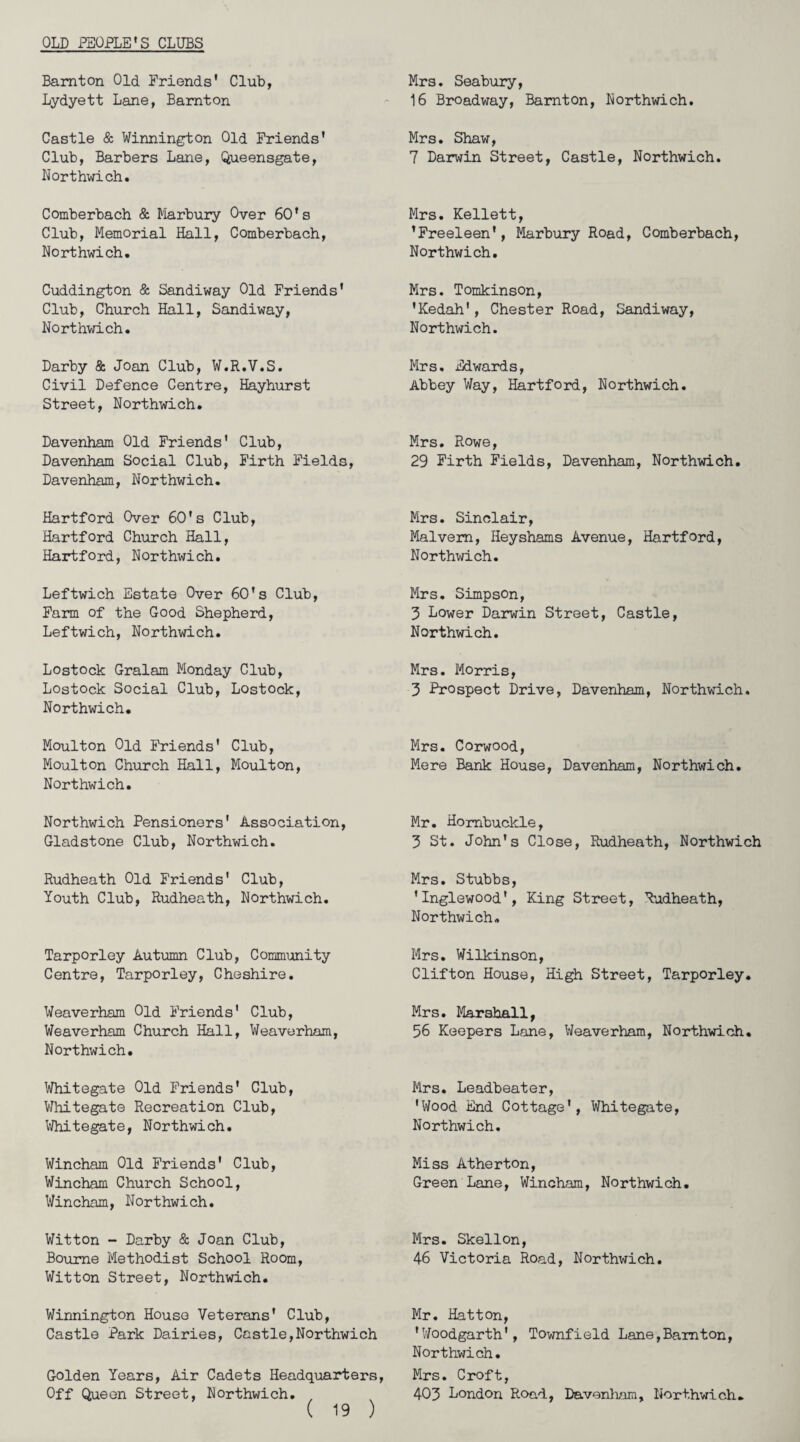 OLD PEOPLE'S CLUBS Bamton Old. Friends' Club, Lydyett Lane, Bamton Mrs. Seabury, 16 Broadway, Bamton, Northwich. Castle & Winnington Old Friends' Club, Barbers Lane, Queensgate, Northwich. Mrs. Shaw, 7 Darwin Street, Castle, Northwich. Comberbach & Marbury Over 60's Club, Memorial Hall, Comberbach, Northwich. Mrs. Kellett, 'Freeleen', Marbury Road, Comberbach, Northwich. Cuddington & Sandiway Old Friends' Club, Church Hall, Sandiway, Northwich. Mrs. Tomkinson, 'Kedah', Chester Road, Sandiway, Northwich. Darby & Joan Club, W.R.V.S. Civil Defence Centre, Hayhurst Street, Northwich. Mrs. Edwards, Abbey Way, Hartford, Northwich. Davenham Old Friends' Club, Davenham Social Club, Firth Fields, Davenham, Northwich. Mrs. Rowe, 29 Firth Fields, Davenham, Northwich. Hartford Over 60's Club, Hartford Church Hall, Hartford, Northwich. Mrs. Sinclair, Malvern, Heyshams Avenue, Hartford, Northwich. Leftwich Estate Over 60's Club, Farm of the Good Shepherd, Leftwich, Northwich. Mrs. Simpson, 3 Lower Darwin Street, Castle, Northwich. Lostock Gralam Monday Club, Lostock Social Club, Lostock, Northwich. Mrs. Morris, 3 Prospect Drive, Davenham, Northwich. Moulton Old Friends' Club, Moulton Church Hall, Moulton, Northwich. Mrs. Corwood, Mere Bank House, Davenham, Northwich. Northwich Pensioners' Association, Gladstone Club, Northwich. Mr. Hombuckle, 3 St. John's Close, Rudheath, Northwich Rudheath Old Friends' Club, Youth Club, Rudheath, Northwich. Mrs. Stubbs, 'Inglewood', King Street, Rudheath, Northwich. Tarporley Autumn Club, Community Centre, Tarporley, Cheshire. Mrs. Wilkinson, Clifton House, High Street, Tarporley. Weaverham Old Friends' Club, Weaverham Church Hall, Weaverham, Northwich. Mrs. Marshall, 56 Keepers Lane, Weaverham, Northwich. Whitegate Old Friends' Club, Whitegate Recreation Club, Whitegate, Northwich. Mrs. Leadbeater, 'Wood End Cottage', Whitegate, Northwich. Wincham Old Friends' Club, Wincham Church School, Wincham, Northwich. Miss Atherton, Green Lane, Wincham, Northwich. Witton - Darby & Joan Club, Bourne Methodist School Room, Witton Street, Northwich. Mrs. Skellon, 46 Victoria Road, Northwich. Winnington House Veterans' Club, Castle Park Dairies, Castle,Northwich Mr. Hatton, 'Woodgarth', Townfield Lane,Bamton, Northwich. Golden Years, Air Cadets Headquarters, Off Queen Street, Northwich. ( 19 ) Mrs. Croft, 403 London Road, Davenham, Northwich.