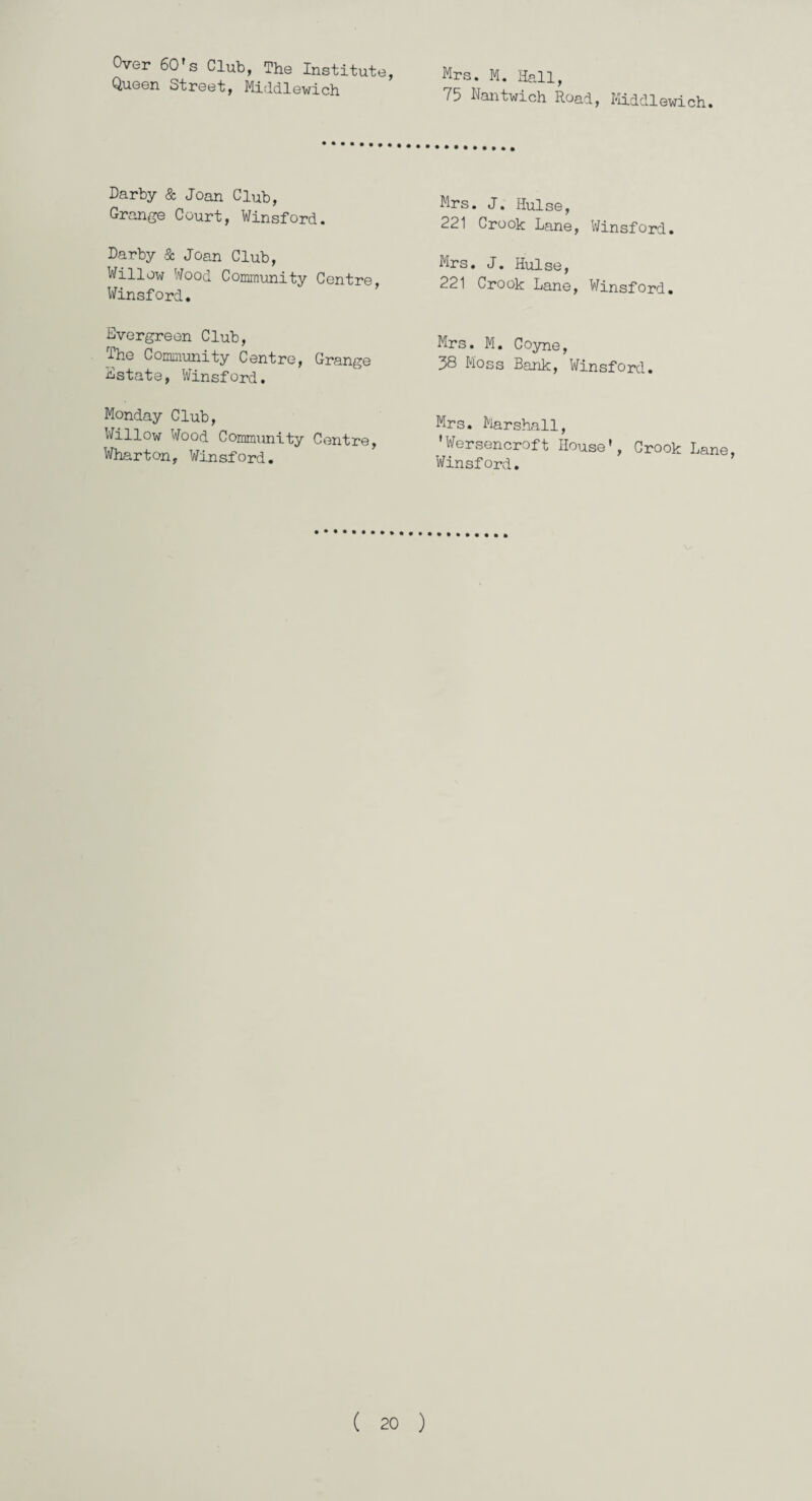 Over 60's Club, The Institute, Queen Street, Middlewich Mrs. M. Hall, 75 Nantwich Road, Middlewich. Darby & Joan Club, Grange Court, Winsford. Darby & Joan Club, Willow Wood Community Centre, Winsford. Evergreen Club, The Community Centre, Grange Estate, Winsford. Monday Club, Willow Wood Community Centre, Wharton, Winsford. Mrs. J. Ilulse, 221 Crook Lane, Winsford. Mrs. J. Ilulse, 221 Crook Lane, Winsford. Mrs. M. Coyne, 38 Moss Bank, Winsford. Mrs. Marshall, ’Wersencroft House’, Crook Lane, Winsford.