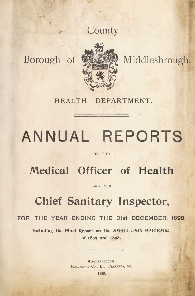 Borough of County HEALTH DEPARTMENT. ANNUAL REPORTS OF THE Medical Officer of Health AJSfD THE Chief Sanitary Inspector, FOR THE YEAR ENDING THE 31st DECEMBER, 1898, Including the Final Report on the SMALL = POX EPIDEMIC of 1897 and 1898. Middlesbrough : JoEDisoN & Co., Ld., Printers, &c.