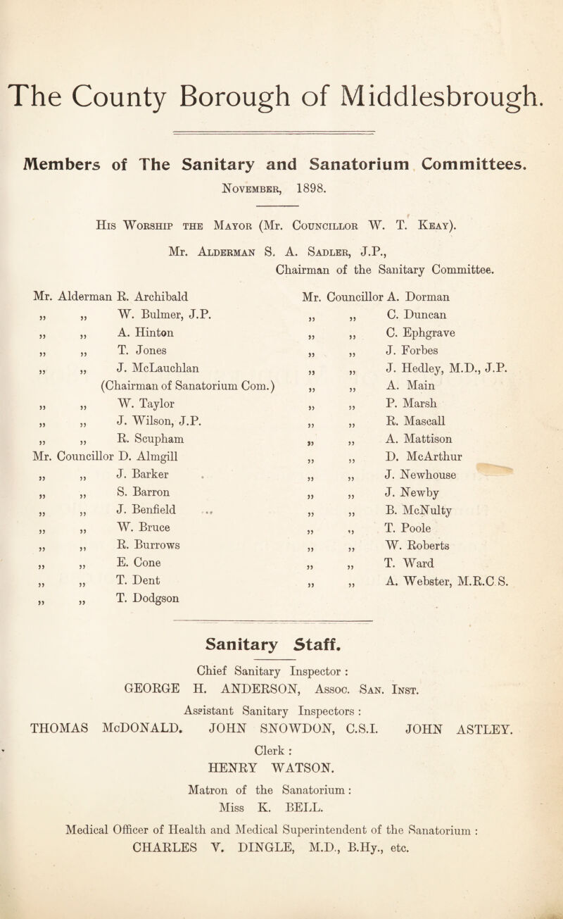 The County Borough of Middlesbrough Members of The Sanitary and Sanatorium Committees. November, 1898. His Worship the Mayor (Mr. Councillor W. T. Keay). Mr. Alderman S. A. Sadler, J.P., Chairman of the Sanitary Committee. Mr. Alderman E,. Archibald Mr. Councillor A. Dorman J) )) W. Bulmer, J.P. 33 33 C. Duncan }) )J A. Hinton 53 53 C. Ephgrave J5 )J T. Jones 33 55 J. Forbes n J) J. McLauchlan 35 53 J. Hedley, M.D., J.P. (Chairman of Sanatorium Com.) 55 33 A. Main jj W. Taylor 35 33 P. Marsh )) 5) J. Wilson, J.P. 33 53 E. Mascall J5 }) E. Scupham 53 55 A. Mattison Mr. Councillor D. Almgill 33 55 D. McArthur )) ?) J. Barker 53 33 J. Newhouse )) j) S. Barron 33 33 J. Newby )5 5) J. Benfield 53 33 B. McNulty 5J )J W. Bruce 33 ’5 T. Poole )) )5 E. Burrows 33 53 W. Eoberts )> 5) E. Cone 33 35 T. Ward )) 3) T. Dent 33 33 A. Webster, M.E.C S. )) 33 T. Dodgson Sanitary Staff. Chief Sanitary Inspector : GEOEGE H. ANDEESON, Assoc. San. Inst. Assistant Sanitary Inspectors : THOMAS McDonald. john snowdon, c.s.i. john astley. Clerk : HENEY WATSON. Matron of the Sanatorium: Miss K. BELL. Medical Officer of Health and Medical Superintendent of the Sanatorium : CHAELES Y. DINGLE, M.D., B.Hy., etc.