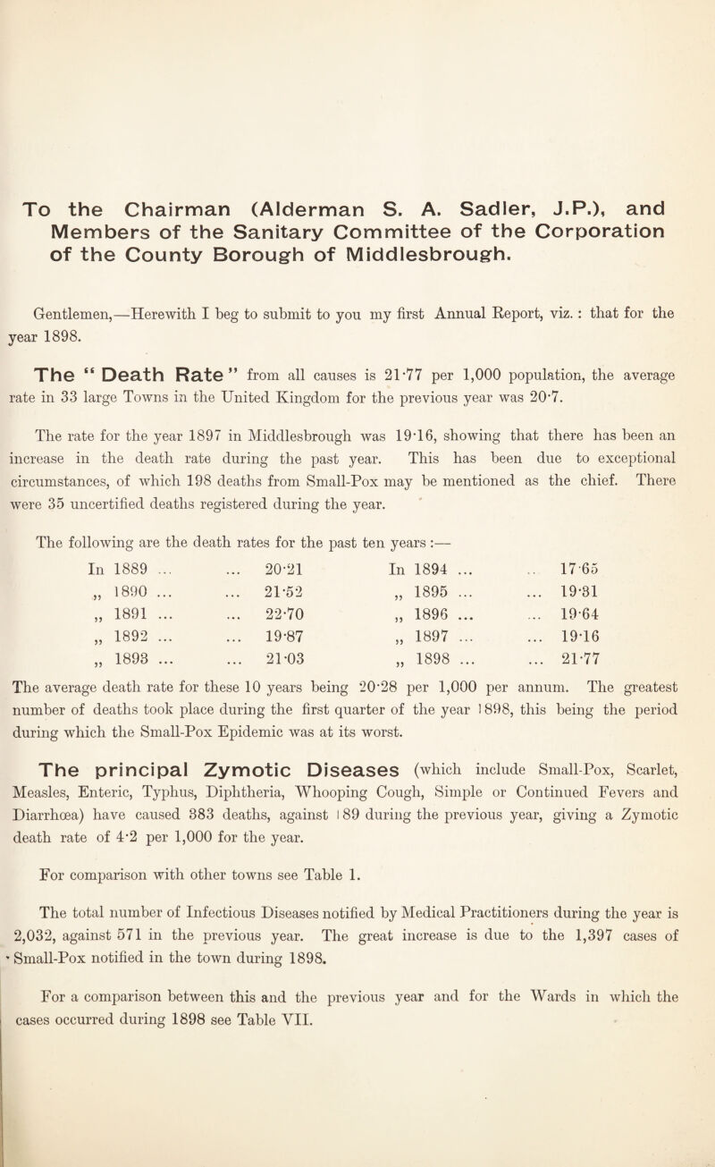 To the Chairman (Alderman S. A. Sadler, J.P.), and Members of the Sanitary Committee of the Corporation of the County Borough of Middlesbrough. Gentlemen,—Herewith I beg to submit to you my first Annual Report, viz. : that for the year 1898. The “ Death Rate ” from all causes is 21*77 per 1,000 population, the average rate in 33 large Towns in the United Kingdom for the previous year was 20*7. The rate for the year 1897 in Middlesbrough was 19*16, showing that there has been an increase in the death rate during the past year. This has been due to exceptional circumstances, of which 198 deaths from Small-Pox may be mentioned as the chief. There were 35 uncertified deaths registered during the year. The following are the death rates for the past ten years :— In 1889 ... ... 20*21 In 1894 ... .. 17-65 „ 1890 ... ... 21*5*2 „ 1895 ... ... 19*31 „ 1891 ... ... 22*70 „ 1896 ... ... 19*64 „ 1892 ... ... 19*87 „ 1897 ... ... 19*16 „ 1893 ... ... 21*03 „ 1898 ... ... 21*77 The average death rate for these 10 years being 20*28 per 1,000 per annum. The greatest number of deaths took place during the first quarter of the year 1898, this being the period during which the Small-Pox Epidemic was at its worst. The principal Zymotic Diseases (which include Smaii-Pox, Scarlet, Measles, Enteric, Typhus, Diphtheria, Whooping Cough, Simple or Continued Fevers and Diarrhoea) have caused 383 deaths, against 189 during the previous year, giving a Zymotic death rate of 4*2 per 1,000 for the year. For comparison with other towns see Table 1. The total number of Infectious Diseases notified by Medical Practitioners during the year is 2,032, against 571 in the previous year. The great increase is due to the 1,397 cases of ' Small-Pox notified in the town during 1898. For a comparison between this and the previous year and for the Wards in which the cases occurred during 1898 see Table VII.