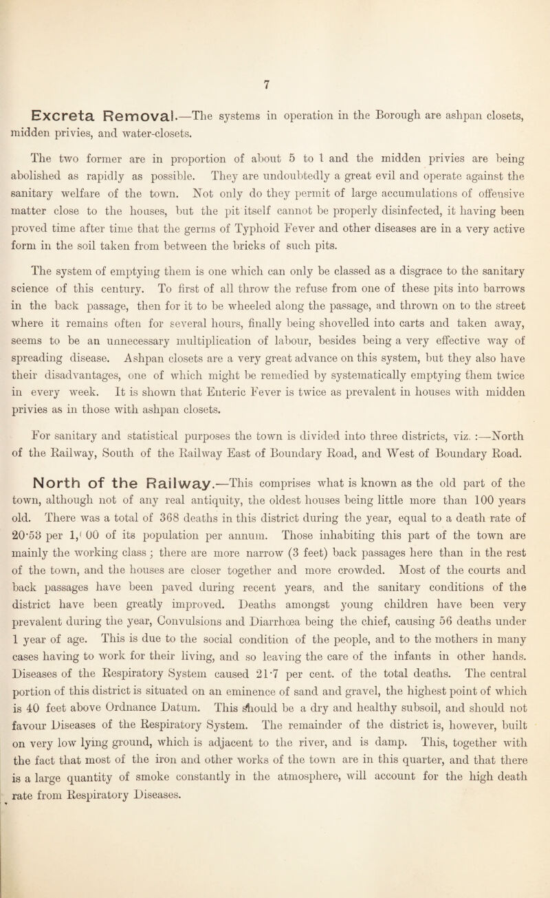 Excreta Removal. —The systems in operation in the Borough are ashpan closets, midden privies, and water-closets. The two former are in proportion of about 5 to 1 and the midden privies are being abolished as rapidly as possible. They are undoubtedly a great evil and operate against the sanitary welfare of the town, l^ot only do they permit of large accumulations of offensive matter close to the ho uses, but the pit itself cannot be properly disinfected, it having been proved time after time that the germs of Typhoid Fever and other diseases are in a very active form in the soil taken from between the bricks of such pits. The system of emptying them is one which can only be classed as a disgrace to the sanitary science of this century. To first of all throw the refuse from one of these pits into barrows in the back passage, then for it to be wheeled along the passage, and thrown on to the street where it remains often for several hours, finally being shovelled into carts and taken away, seems to be an unnecessary multiplication of labour, besides being a very effective way of spreading disease. Ashpan closets are a very great advance on this system, but they also have their disadvantages, one of which might be remedied by systematically emptying them twice in every week. It is shown that Enteric Fever is twice as prevalent in houses with midden privies as in those with ashpan closets. For sanitary and statistical purposes the town is divided into three districts, viz. :—North of the Kail way. South of the Kail way East of Boundary Road, and West of Boundary Road. North of the Railway.—This comprises what is known as the old part of the town, although not of any real antiquity, the oldest houses being little more than 100 years old. There was a total of 368 deaths in this district during the year, equal to a death rate of 20'68 per 1,< 00 of its population per annum. Those inhabiting this part of the town are mainly the working class ; there are more narrow (3 feet) back passages here than in the rest of the town, and the houses are closer together and more crowded. Most of the courts and back passages have been paved during recent years, and the sanitary conditions of the district have been greatly improved. Deaths amongst young children have been very prevalent during the year. Convulsions and Diarrhoea being the chief, causing 56 deaths under 1 year of age. This is due to the social condition of the people, and to the mothers in many cases having to work for their living, and so leaving the care of the infants in other hands. Diseases of the Respiratory System caused 21 *7 per cent, of the total deaths. The central portion of this district is situated on an eminence of sand and gravel, the highest point of which is 40 feet above Ordnance Datum. This ^ould be a dry and healthy subsoil, and should not favour Diseases of the Respiratory System. The remainder of the district is, however, built on very low lying ground, which is adjacent to the river, and is damp. This, together with the fact that most of the iron and other works of the town are in this quarter, and that there is a large quantity of smoke constantly in the atmosphere, will account for the high death rate from Respiratory Diseases.