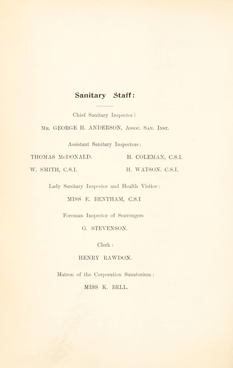 Sanitary Staff: Chief Sanitary Inspector? Mr. GEORGE H. ANDERSON, Assoc. San. Inst. Assistant Sanitary Inspectors : thomas McDonald. h. coleman, c.s.i. W. SMITH, C.S.I. H. WATSON. C.S.I. Lady Sanitary Inspector and Health Visitor : MISS E. BENTHAM, C.S.I Foreman Inspector of Scavengers G. STEVENSON. Clerk : HENRY RAWDON. Matron of the Corporation Sanatorium : MISS K. BELL.