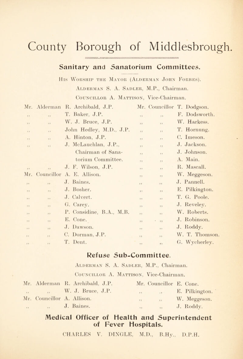 County Borough of Middlesbrough Mi Sanitary and Sanatorium Committees. His Worship the Mayor (Alderman John Forbes). Alderman S. A. Sadler, M.P., Chairman. Councillor A. Mattison, Vice-Chairman. Alderman R. Archibald, J.P. „ T. Baker, J.P. ,, W. J. Bruce, J.P. ,, John Hedley, M.D., J.P. ,, A. Hinton, J.P. ,, J. McLauchlan, J.P., Chairman of Sana¬ torium Committee. „ J. F. Wilson, J.P. Councillor A. E. Allison. „ J. B aines. ,, J. Boslier. ,, J. Calvert. ,, G. Carey. ,, P. Considine, B.A., M.B. ,, E. Cone. ,, J. Dawson. ,, C. Dorman, J.P. T. Dent. 5 ? Mr. Councillor T. Dodgson. ,, ,, F. Dods worth. ,, ,, W. Harkess. ,, ,, T. Hornung. ,, ,, C, I meson. J. Jackson. J. Johnson. A. Main. R. Mascall. W. Meggeson. J. Panned. E. Pilkington. T. G. Poole. J. Reveley. W. Roberts. J. Robinson. J. Roddy. W. T. Thomson. G. Wycherley. ? ? Refuse Sub-Committee, Alderman S. A. Sadler, M.P., Chairman. Councillor A. Mattison, Vice-Chairman. Mr. Alderman R. Archibald, J.P. Mr. Councillor E. Cone. ,, ,, W. J. Bruce, J.P. ,, ,, E. Pilkington. Mr. Councillor A. xMlison. ,, ,, W. Mego-eson. ,, ,, J. Baines. ,, ,, J. Roddy. Medical Officer of Health and Superintendent of Fever Hospitals. CHARLES V. DINGLE, M.D., B.Hy., D.P.H.