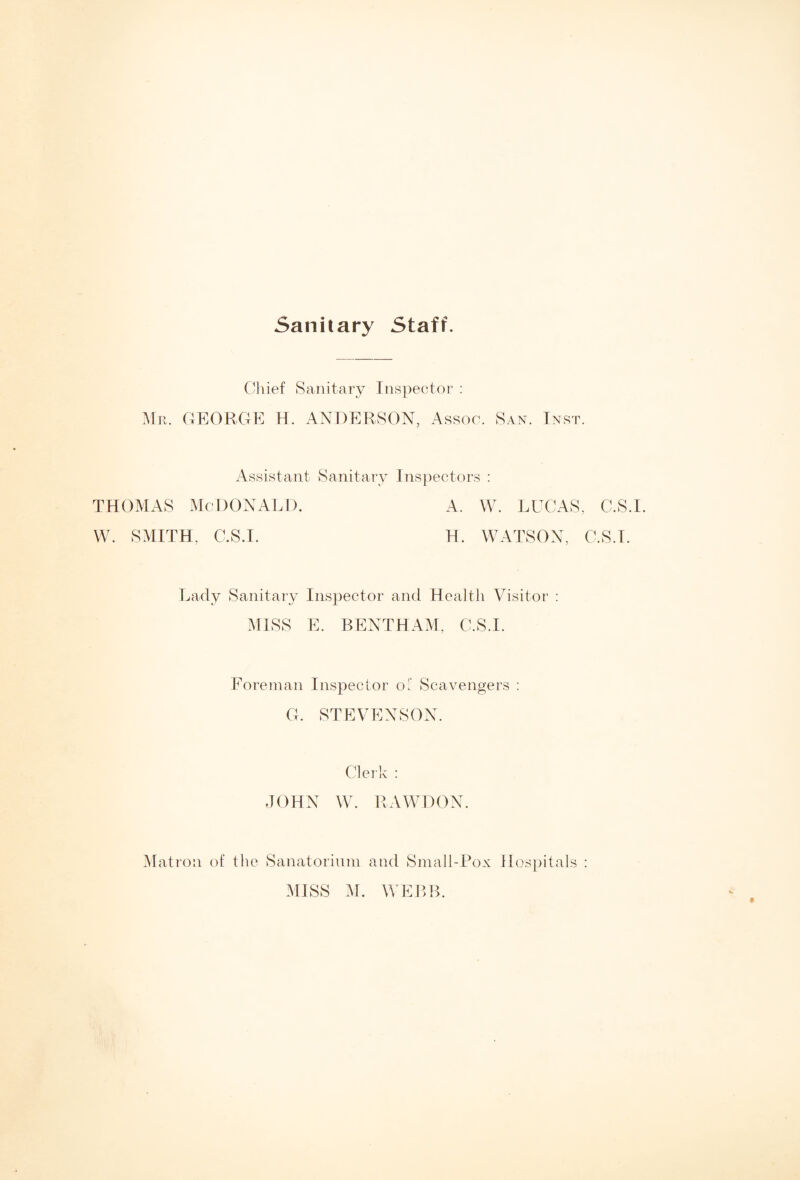 Sanitary Staff. Chief Sanitary Inspector : Mr. GEORGE H. ANDERSON, Assoc. San. Inst. Assistant Sanitary Inspectors : thomas McDonald. a. w. lucas, c.s.i. W. SMITH, C.S.I. H. WATSON, C.S.I. Lady Sanitary Inspector and Health Visitor : MISS E. BENTHAM, C.S.I. Foreman Inspector o: Scavengers : G. STEVENSON. Clerk : JOHN W. RAWDON. Matron of the Sanatorium and Small-Pox Hospitals : MISS M. WEBB.