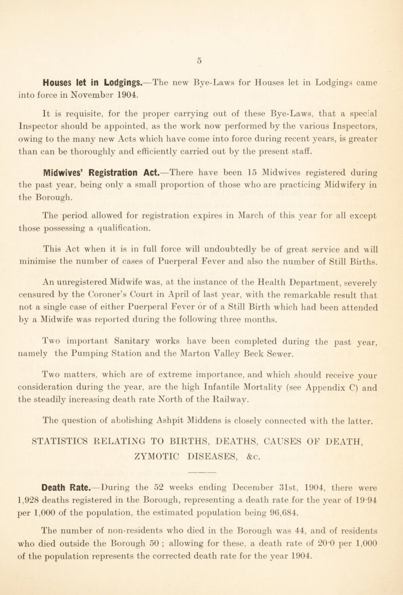 Houses let In Lodgings.—The new Bye-Laws for Houses let in Lodgings came into force in November 1904. It is requisite, for the proper carrying out of these Bye-Laws, that a special Inspector should be appointed, as the work now performed by the various Inspectors, owing to the many new Acts which have come into force during recent years, is greater than can be thoroughly and efficiently carried out by the present staff. Midwives’ Registration Act.—There have been 15 Midwives registered during the past year, being only a small proportion of those who are practicing Midwifery in the Borough. The period allowed for registration expires in March of this year for all except those possessing a qualification. This Act when it is in full force will undoubtedly be of great service and will minimise the number of cases of Puerperal Fever and also the number of Still Births. An unregistered Midwife was, at the instance of the Health Department, severely censured by the Coroner’s Court in April of last year, with the remarkable result that not a single case of either Puerperal Fever or of a Still Birth which had been attended by a Midwife was reported during the following three months. Two important Sanitary works have been completed during the past year, namely the Pumping Station and the Marton Valley Beck Sewer. Two matters, which are of extreme importance, and which should receive your consideration during the year, are the high Infantile Mortality (see Appendix C) and the steadily increasing death rate North of the Railway. The question of abolishing Ashpit Middens is closely connected with the latter. STATISTICS RELATING TO BIRTHS, DEATHS, CAUSES OF DEATH, ZYMOTIC DISEASES, &c. Death Rate.—During the 52 weeks ending December 31st, 1904, there were 1,928 deaths registered in the Borough, representing a death rate for the year of 19-94 per 1,000 of the population, the estimated population being 96,684. The number of non-residents who died in the Borough was 44, and of residents who died outside the Borough 50 ; allowing for these, a death rate of 20-0 per 1,000 of the population represents the corrected death rate for the year 1904.